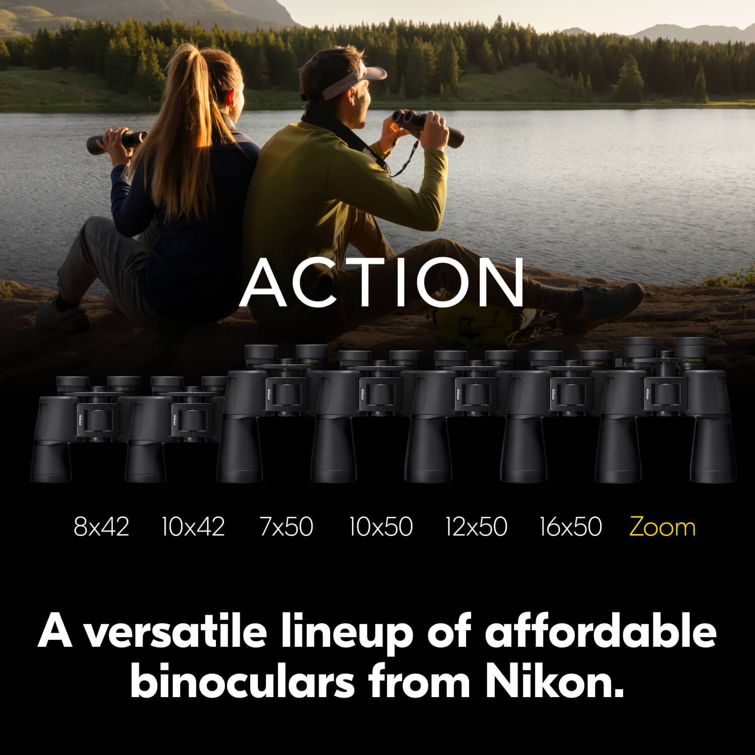 ACTION  
8x42 10x42 7x50 10x50 12x50 16x50 Zoom  

A versatile lineup of affordable binoculars from Nikon.