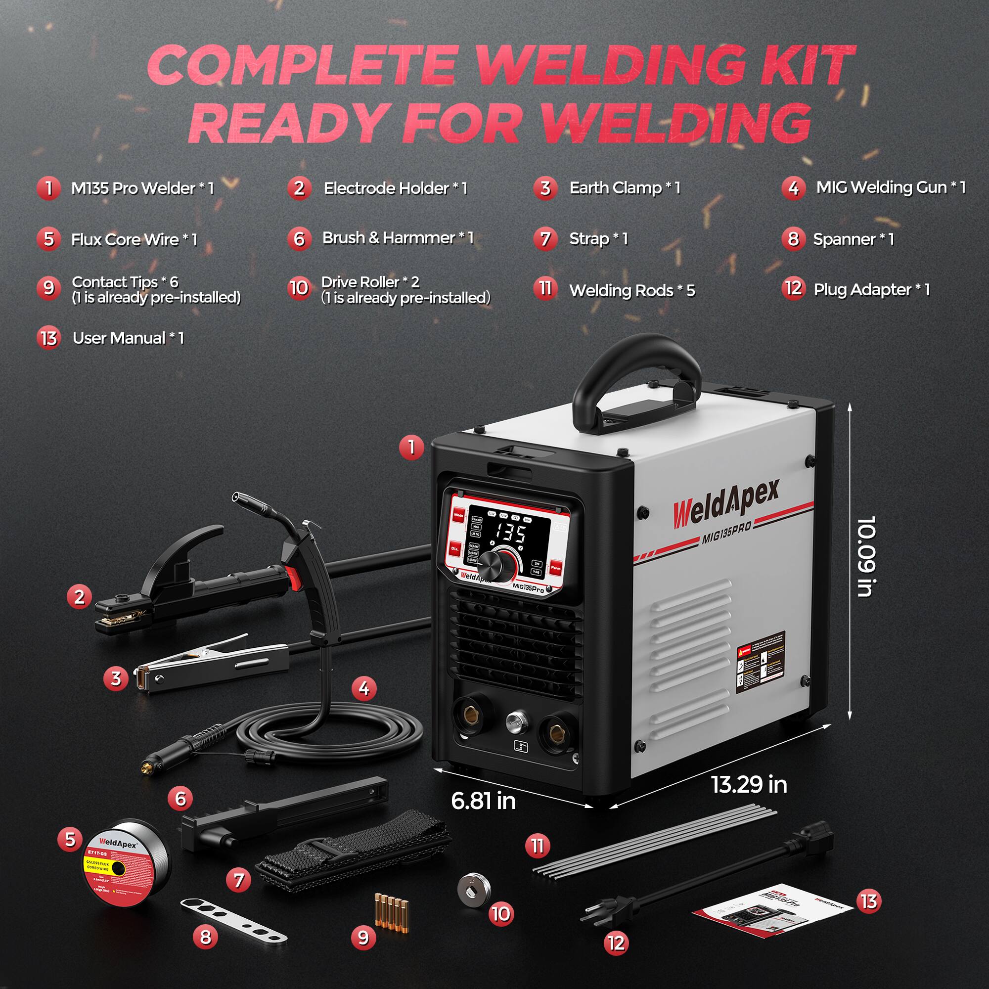 COMPLETE WELDING KIT READY FOR WELDING

1. M135 Pro Welder *1
2. Electrode Holder *1
3. Earth Clamp *1
4. MIG Welding Gun *1
5. Flux Core Wire *1
6. Brush & Hammer *1
7. Strap *1
8. Spanner *1
9. Contact Tips *6 (1 is already pre-installed)
10. Drive Roller *2 (1 is already pre-installed)
11. Welding Rods *5
12. Plug Adapter *1
13. User Manual *1

WeldApex MIG135PRO
10.09 in
6.81 in
13.29 in
