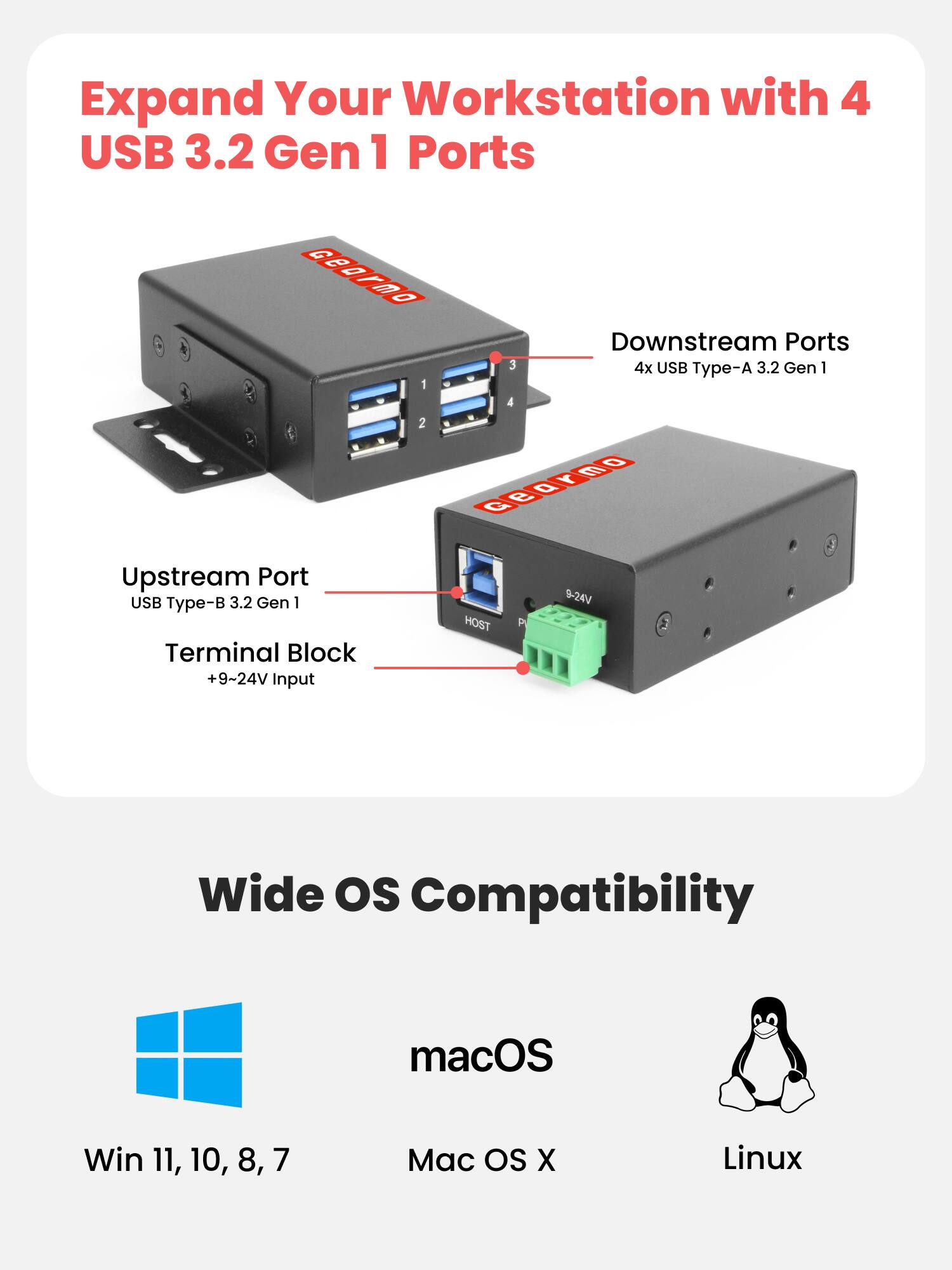 Expand Your Workstation with 4 USB 3.2 Gen 1 Ports

Downstream Ports
4x USB Type-A 3.2 Gen 1

Upstream Port
USB Type-B 3.2 Gen 1

Terminal Block
+9~24V Input

HOST
9-24V

Wide OS Compatibility
macOS
Win 11, 10, 8, 7
Mac OS X
Linux
