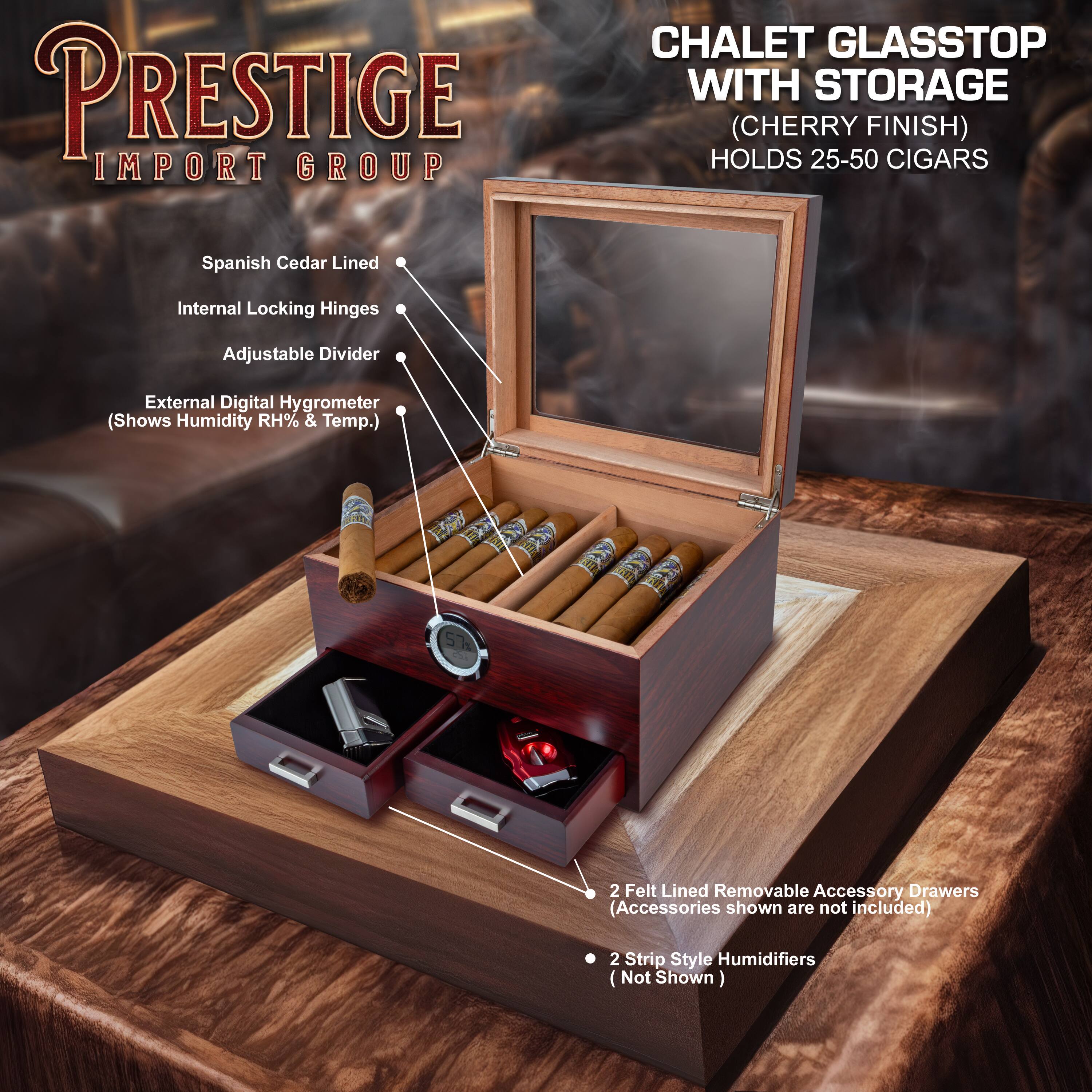 PRESTIGE IMPORT GROUP

CHALET GLASSTOP WITH STORAGE (CHERRY FINISH) HOLDS 25-50 CIGARS

- Spanish Cedar Lined
- Internal Locking Hinges
- Adjustable Divider
- External Digital Hygrometer (Shows Humidity RH% & Temp.)
- 2 Felt Lined Removable Accessory Drawers (Accessories shown are not included)
- 2 Strip Style Humidifiers (Not Shown)