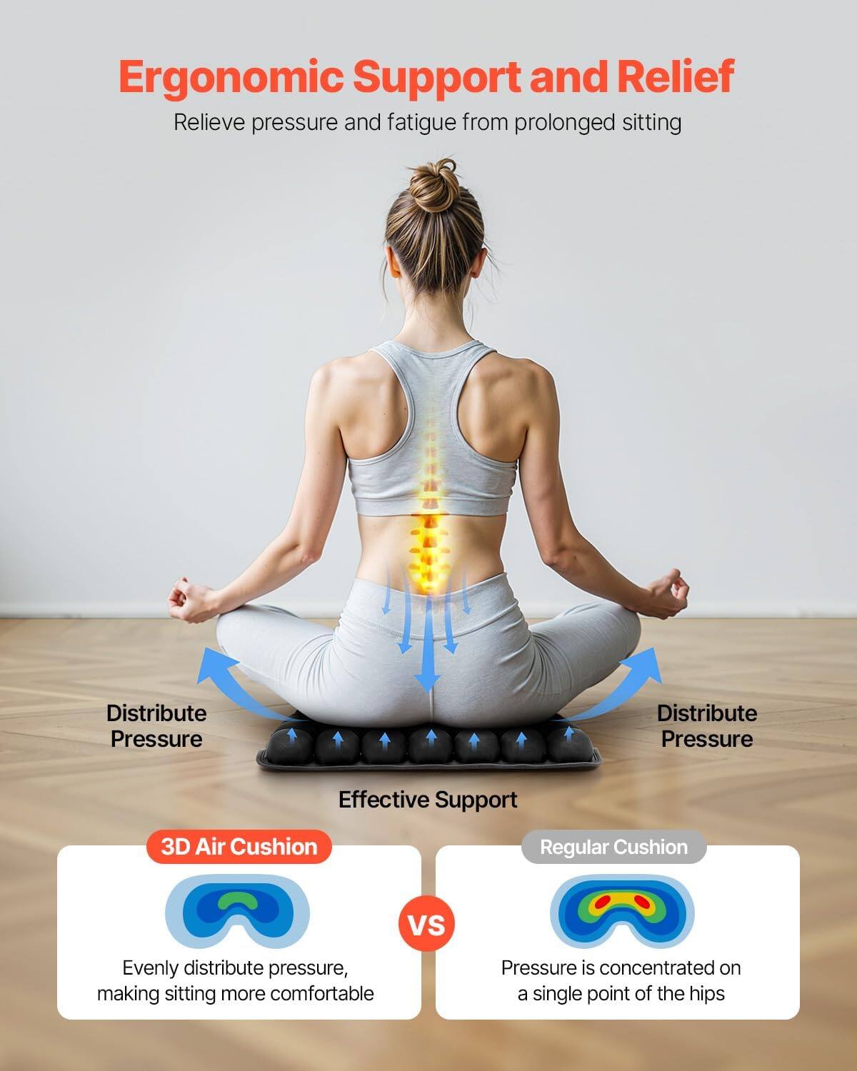 Ergonomic Support and Relief  
Relieve pressure and fatigue from prolonged sitting

Distribute Pressure  
Distribute Pressure  
Effective Support

3D Air Cushion  
Regular Cushion  
VS

Evenly distribute pressure, making sitting more comfortable  
Pressure is concentrated on a single point of the hips