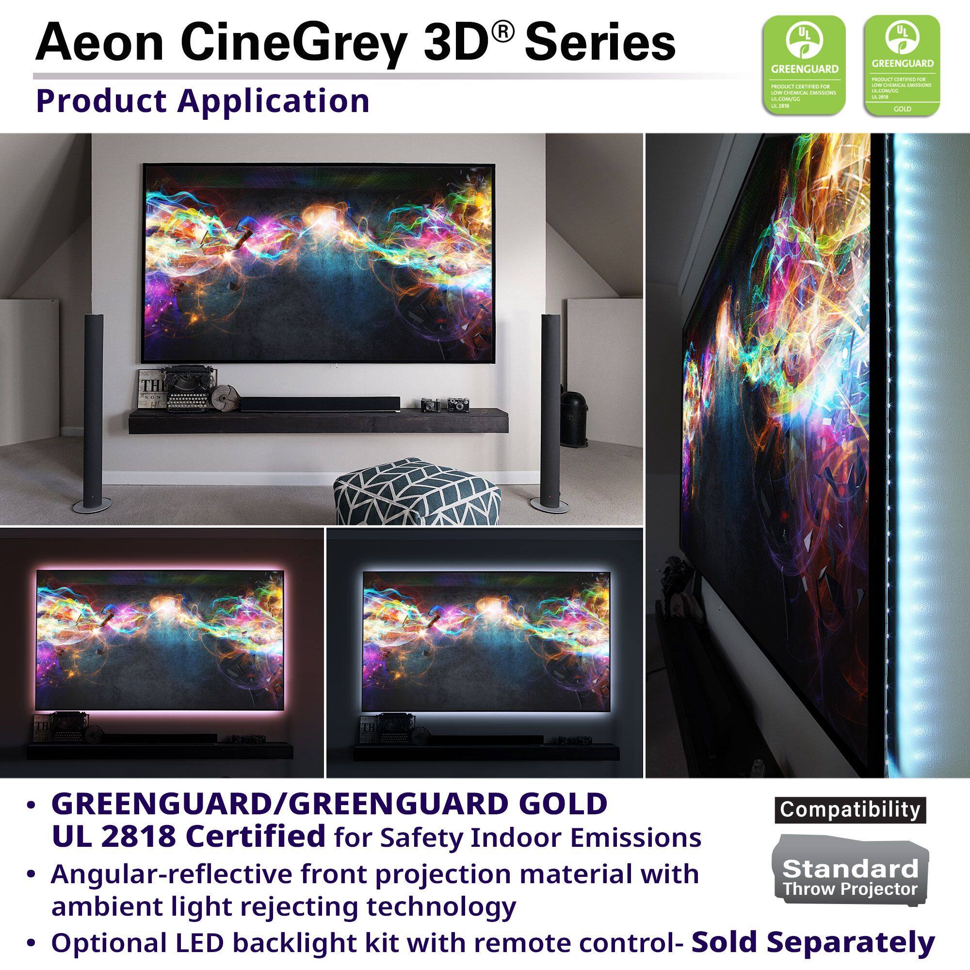 Aeon CineGrey 3D® Series

Product Application

- GREENGUARD/GREENGUARD GOLD UL 2818 Certified for Safety Indoor Emissions
- Angular-reflective front projection material with ambient light rejecting technology
- Optional LED backlight kit with remote control - Sold Separately

Compatibility: Standard Throw Projector