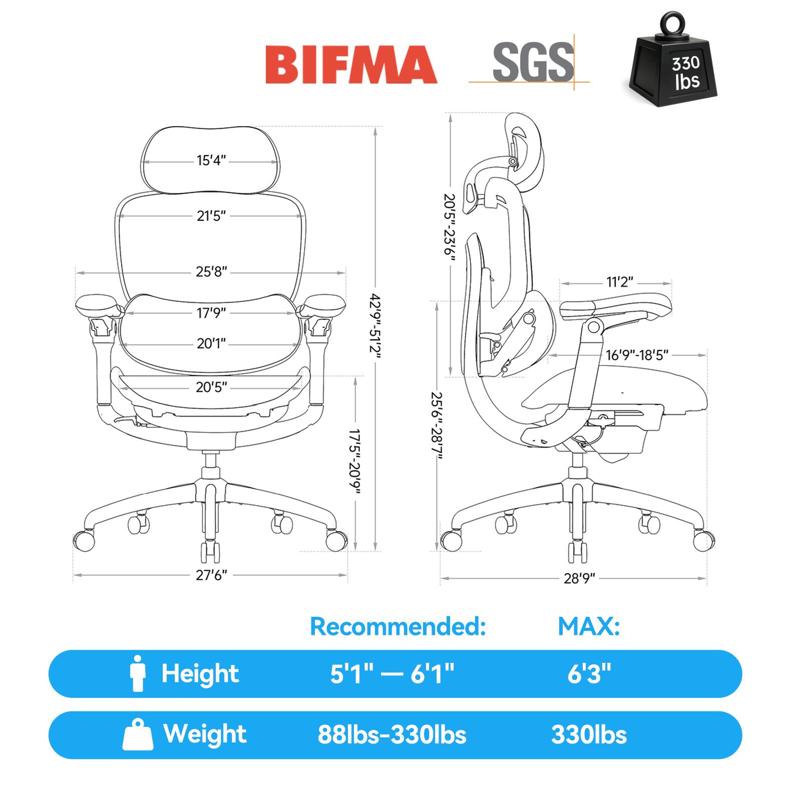BIFMA SGS  
330 lbs  
15'4"  
21'5"  
25'8"  
17'9"  
20'1"  
20'5"  
17'5"-20'9"  
42'9"-51'2"  
20'5"-23'6"  
25'6"-28'7"  
11'2"  
16'9"-18'5"  
27'6"  
28'9"  

Recommended:  
MAX:  
Height 5'1" - 6'1"  
6'3"  
Weight 88lbs-330lbs  
330lbs