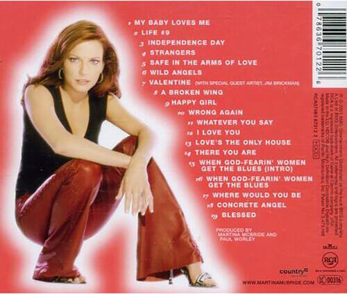Sure, here is the corrected and grouped text:

---

**Track List:**

1. My Baby Loves Me
2. Life #9
3. Independence Day
4. Strangers
5. Safe in the Arms of Love
6. Wild Angels
7. Valentine (with special guest artist, Jim Brickman)
8. A Broken Wing
9. Happy Girl
10. Wrong Again
11. Whatever You Say I Love You
12. Love's the Only House
13. There You Are
14. When God-Fearing Women Get the Blues (Intro)
15. When God-Fearing Women Get the Blues
16. Where Would You Be
17. Concrete Angel
18. Blessed

**Produced by:** Martina McBride and Paul Worley

**Website:** [www.martinamcbride.com](http://www.martinamcbride.com)

**Label:** Country

**Catalog Number:** IC 00315

---

This should be the correct and properly formatted text from the image.