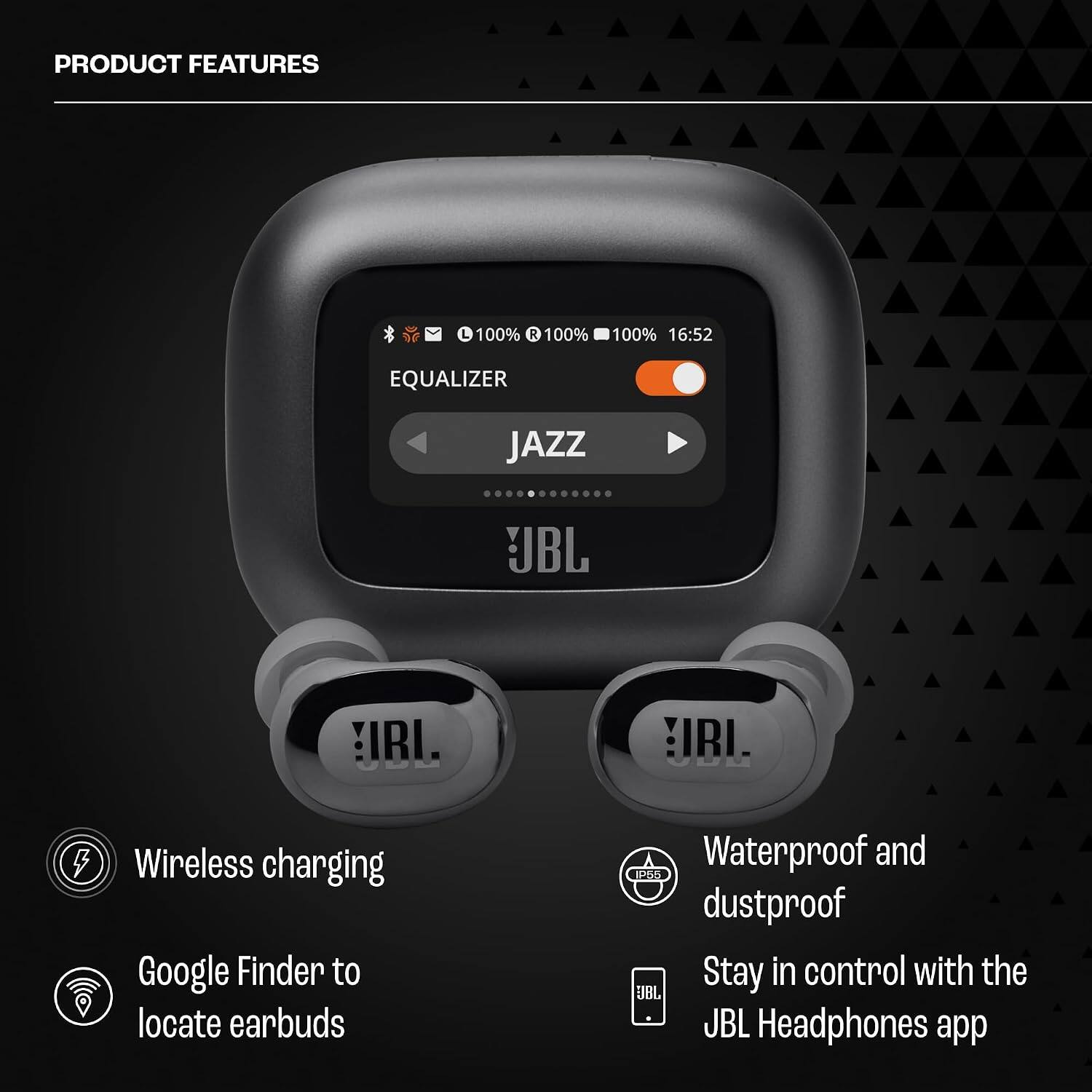 PRODUCT FEATURES

- 100% R
- 100% 16:52
- EQUALIZER
- JAZZ
- JBL IRI. IRI.
- Wireless charging
- Google Finder to locate earbuds
- Waterproof and dustproof
- Stay in control with the JBL Headphones app