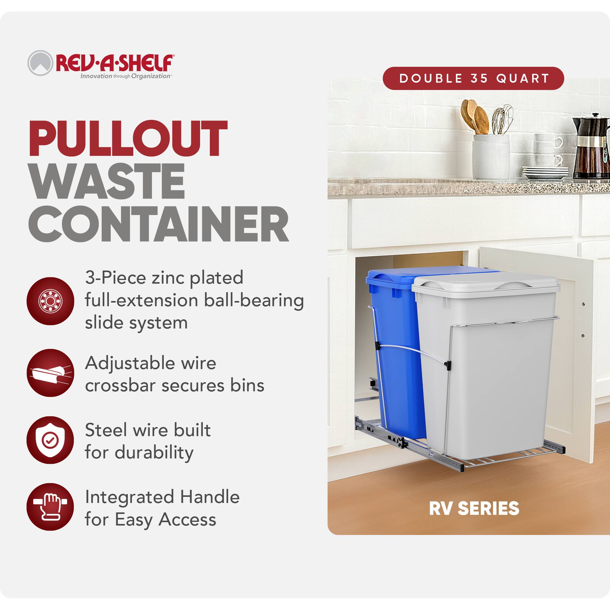 RED REV.A-SHELF  
Innovation through Organization  

PULLOUT WASTE CONTAINER  

3-Piece zinc plated full-extension ball-bearing slide system  
Adjustable wire crossbar secures bins  
Steel wire built for durability  
Integrated Handle for Easy Access  

DOUBLE 35 QUART  

RV SERIES