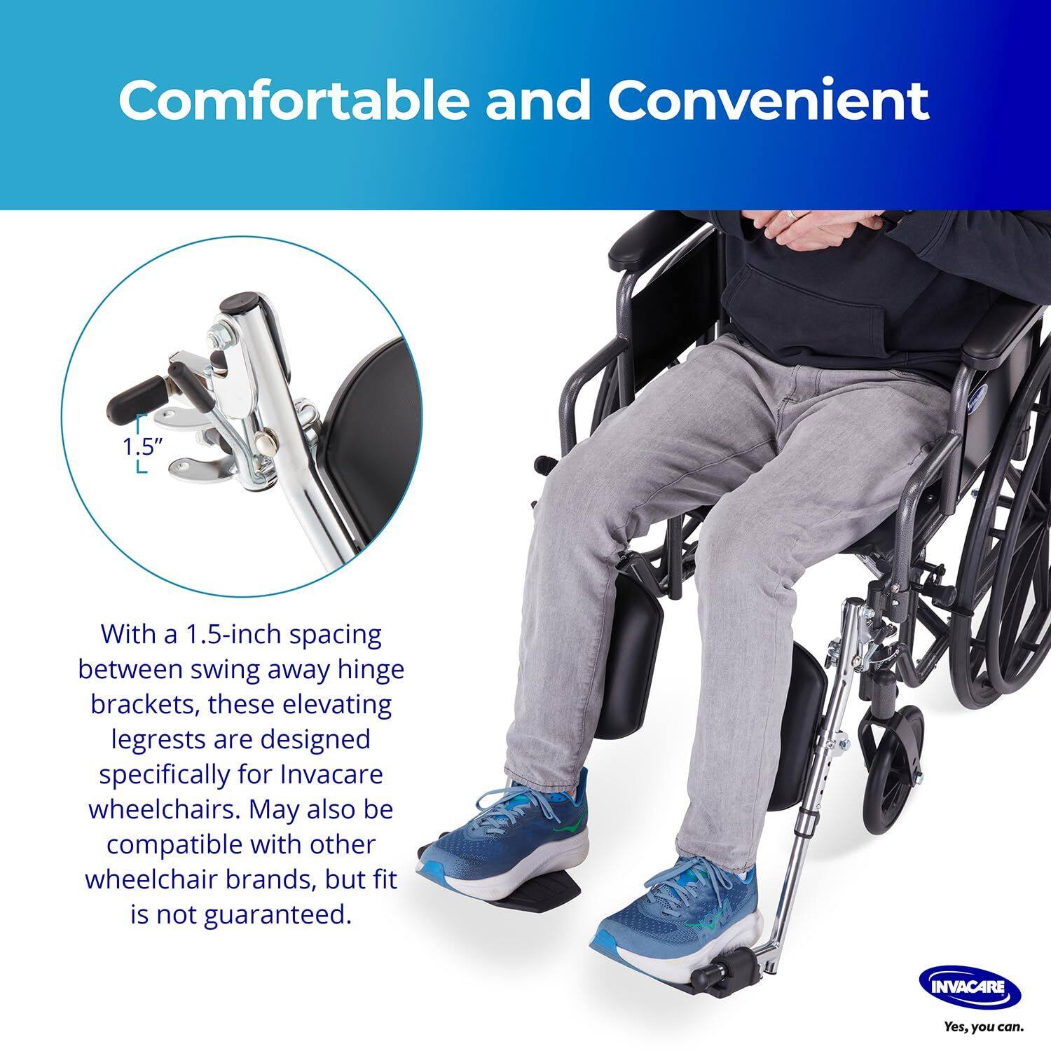 Comfortable and Convenient

With a 1.5-inch spacing between swing away hinge brackets, these elevating legrests are designed specifically for Invacare wheelchairs. May also be compatible with other wheelchair brands, but fit is not guaranteed.

INVACARE
Yes, you can.