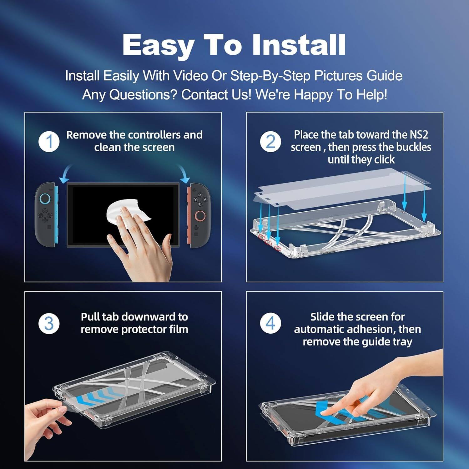 Easy To Install

Install Easily With Video Or Step-By-Step Pictures Guide

Any Questions? Contact Us! We're Happy To Help!

1. Remove the controllers and clean the screen

2. Place the tab toward the NS2 screen, then press the buckles until they click

3. Pull tab downward to remove protector film

4. Slide the screen for automatic adhesion, then remove the guide tray