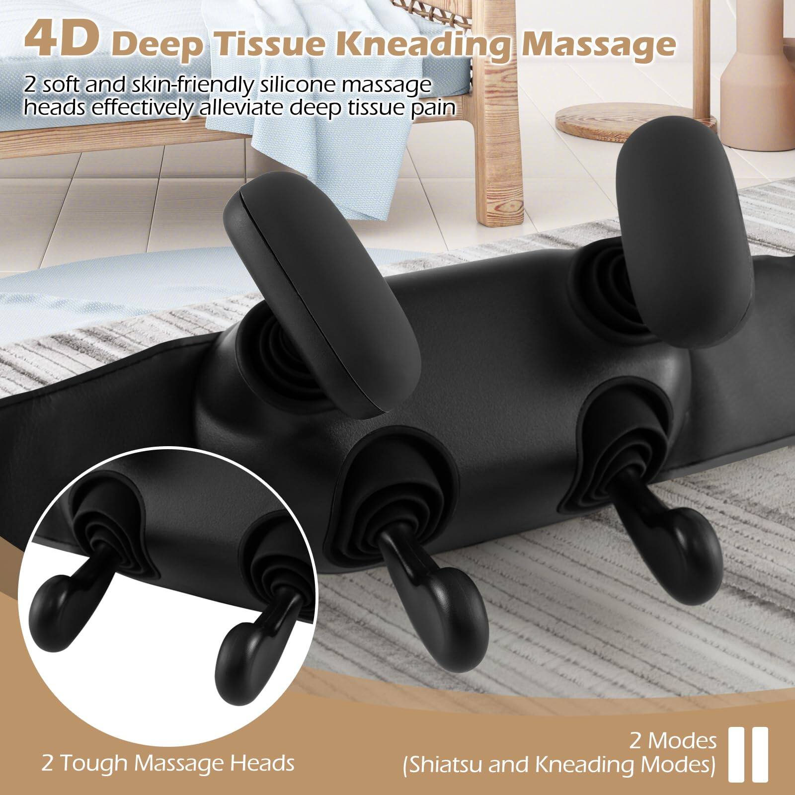 4D Deep Tissue Kneading Massage

2 soft and skin-friendly silicone massage heads effectively alleviate deep tissue pain

2 Tough Massage Heads

2 Modes (Shiatsu and Kneading Modes)