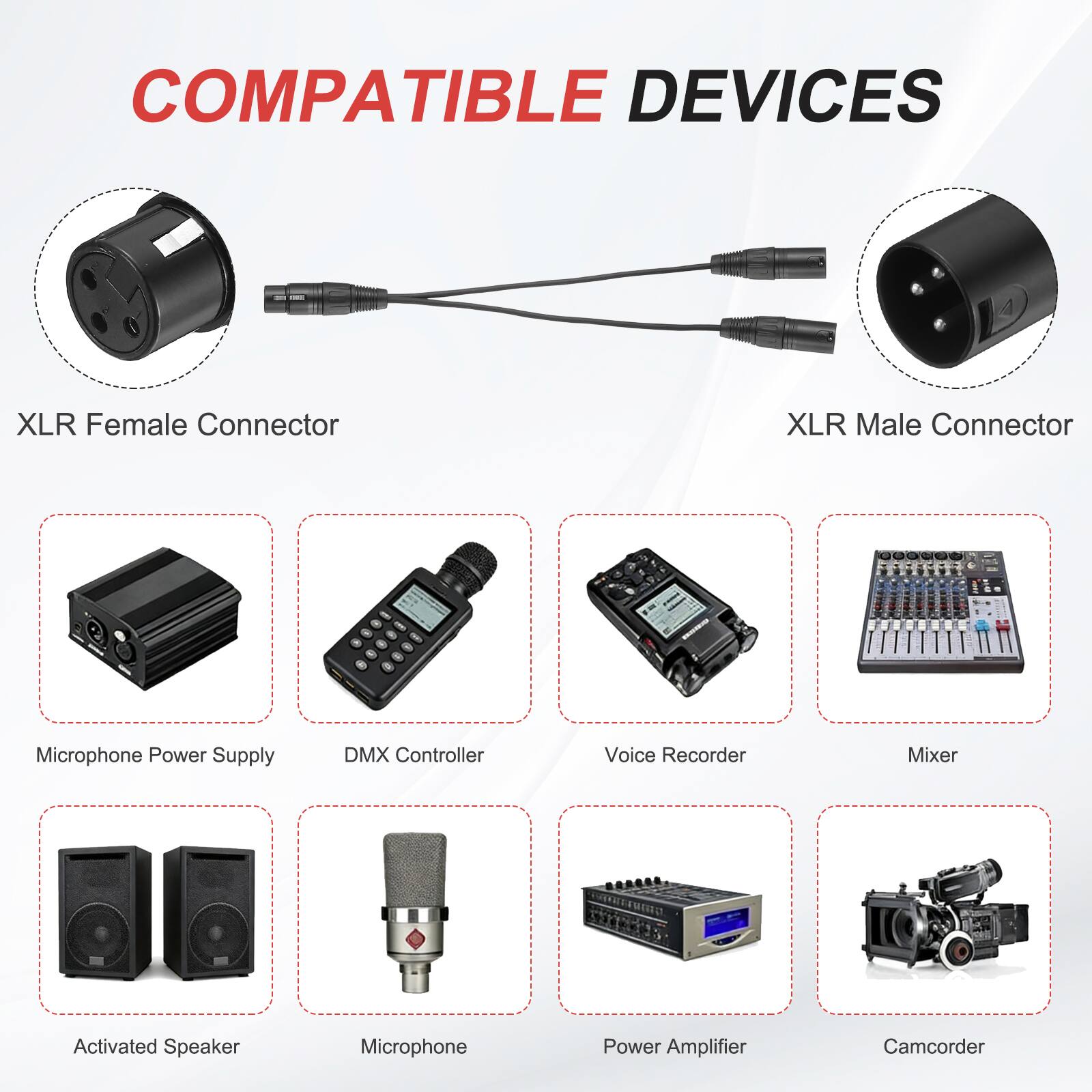 COMPATIBLE DEVICES

- XLR Female Connector
- XLR Male Connector
- Microphone Power Supply
- DMX Controller
- Voice Recorder
- Mixer
- Activated Speaker
- Microphone
- Power Amplifier
- Camcorder