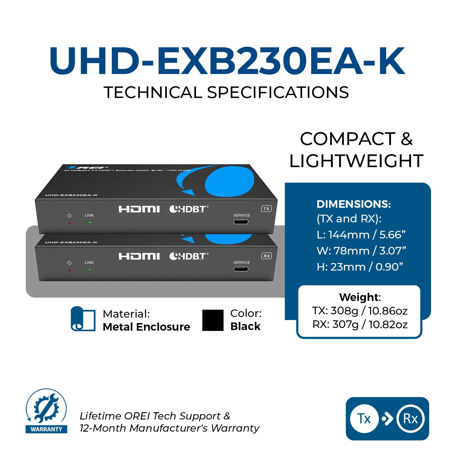UHD-EXB230EA-K TECHNICAL SPECIFICATIONS

COMPACT & LIGHTWEIGHT

DIMENSIONS: (TX and RX):
L: 144mm / 5.66"
W: 78mm / 3.07"
H: 23mm / 0.90"

Material: Metal Enclosure
Color: Black

Weight:
TX: 308g / 10.86oz
RX: 307g / 10.82oz

Lifetime OREI Tech Support & WARRANTY
12-Month Manufacturer's Warranty

Tx → Rx