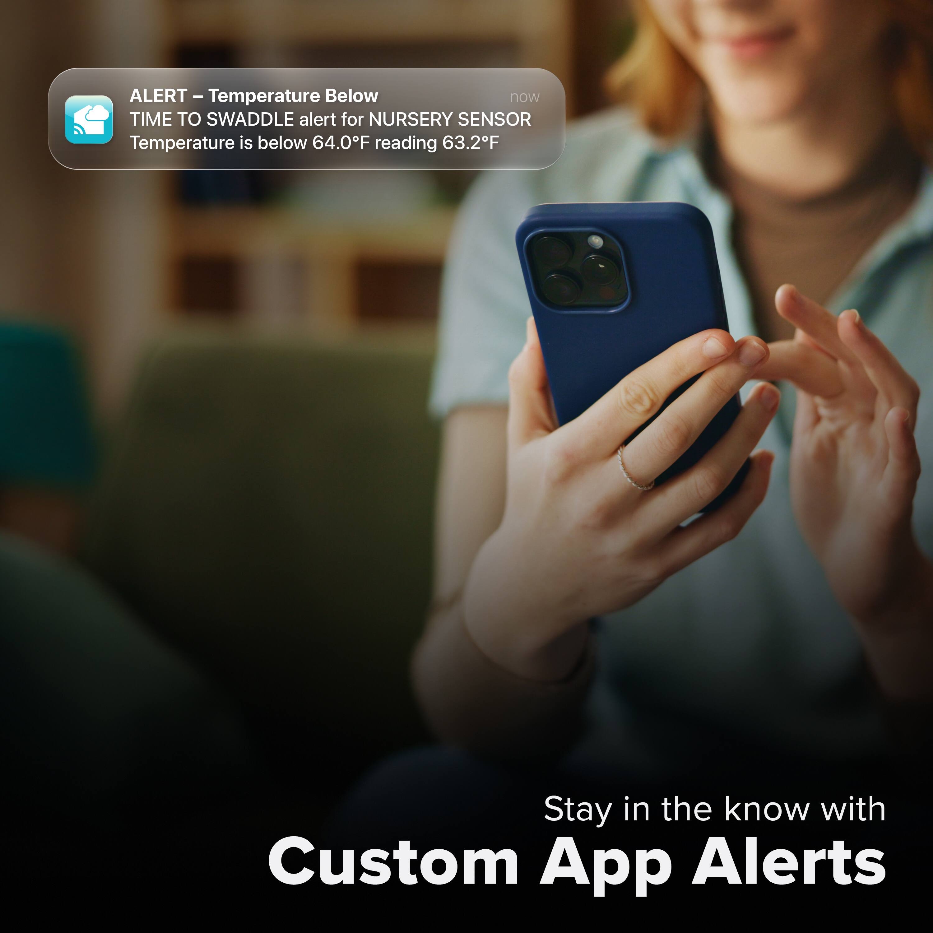 ALERT - Temperature Below  
TIME TO SWADDLE alert for NURSERY SENSOR  
Temperature is below 64.0°F reading 63.2°F  

Stay in the know with Custom App Alerts