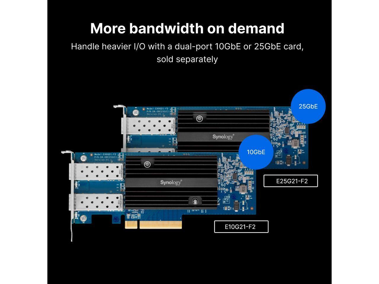 More bandwidth on demand  
Handle heavier I/O with a dual-port 10GbE or 25GbE card, sold separately  

Model: EHNGPE-25G21-F2  
P/N: 082502C1  
Ver: D00  

Model: EHNGPE-10G21-F2  
P/N: 0812502C1  

Synology E25G21-F2  
Synology E10G21-F2