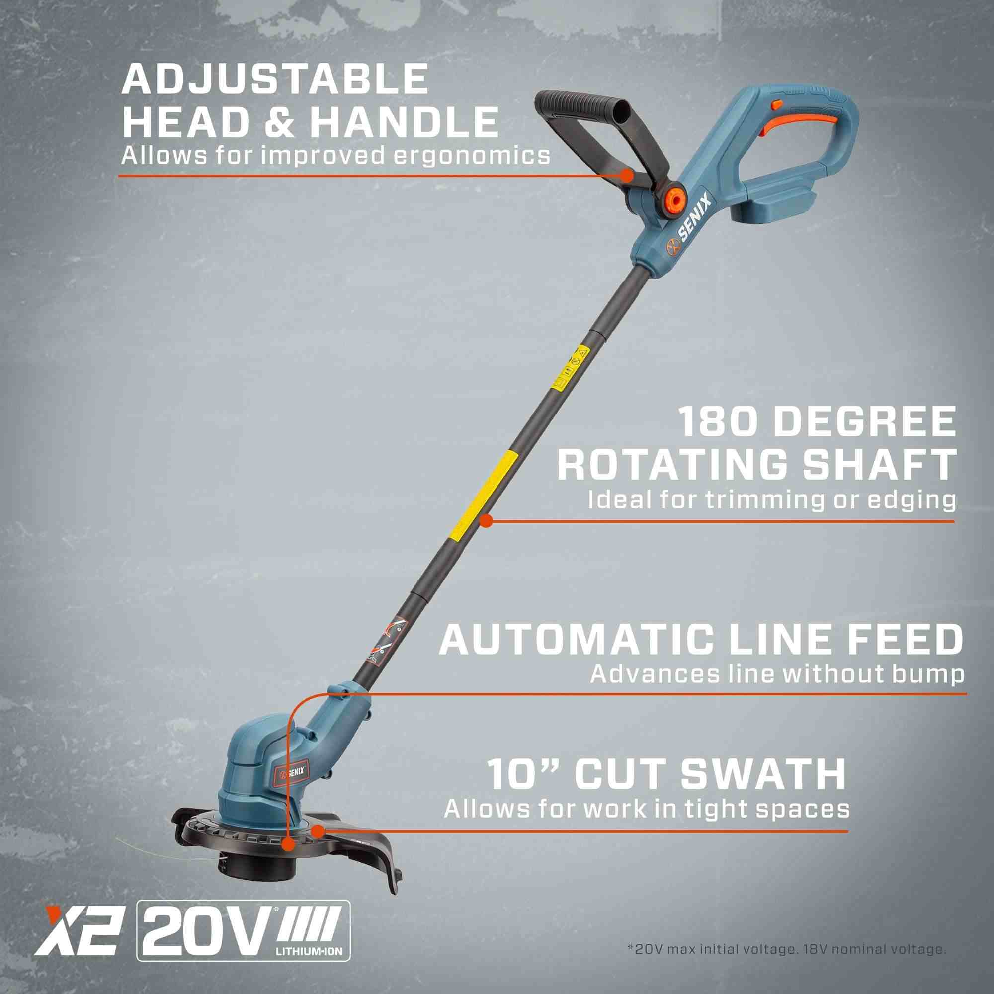 ADJUSTABLE HEAD & HANDLE  
Allows for improved ergonomics  

SENIX  
180 DEGREE ROTATING SHAFT  
Ideal for trimming or edging  

AUTOMATIC LINE FEED  
Advances line without bump  

10" CUT SWATH  
Allows for work in tight spaces  

X2 20V LITHIUM-ION  
*20V max initial voltage. 18V nominal voltage.