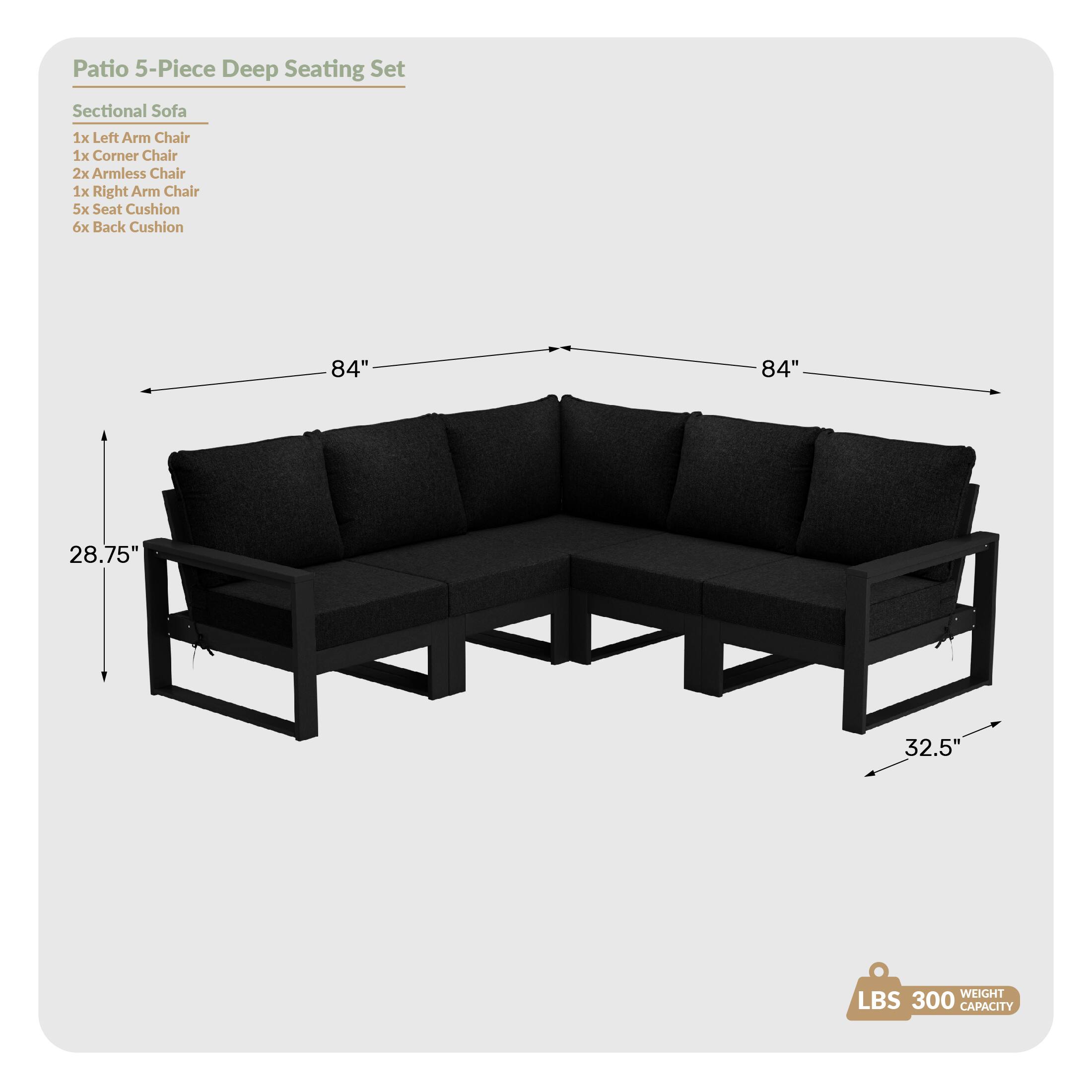 Patio 5-Piece Deep Seating Set

Sectional Sofa
1x Left Arm Chair
1x Corner Chair
2x Armless Chair
1x Right Arm Chair
5x Seat Cushion
6x Back Cushion

84"
84"
28.75"
32.5"

WEIGHT LBS 300 CAPACITY