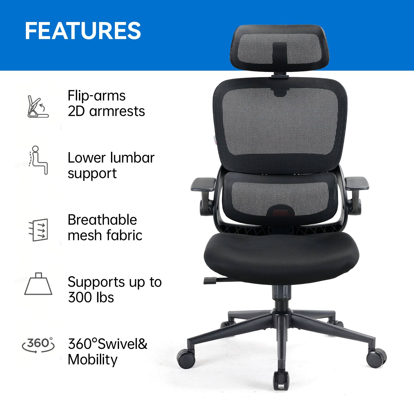 FEATURES
- Flip-arms
- 2D armrests
- Lower lumbar support
- Breathable mesh fabric
- Supports up to 300 lbs
- 360° Swivel & Mobility