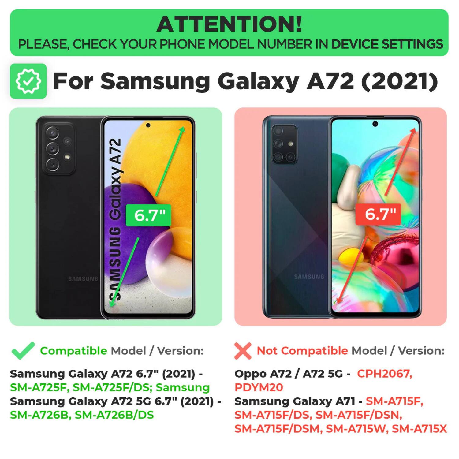 ATTENTION! PLEASE, CHECK YOUR PHONE MODEL NUMBER IN DEVICE SETTINGS

For Samsung Galaxy A72 (2021)

Compatible Model / Version:
Samsung Galaxy A72 6.7" (2021) - SM-A725F, SM-A725F/DS; Samsung Galaxy A72 5G 6.7" (2021) - SM-A726B, SM-A726B/DS

Not Compatible Model / Version:
Oppo A72 / A72 5G - CPH2067, PDYM20
Samsung Galaxy A71 - SM-A715F, SM-A715F/DS, SM-A715F/DSN, SM-A715F/DSM, SM-A715W, SM-A715X