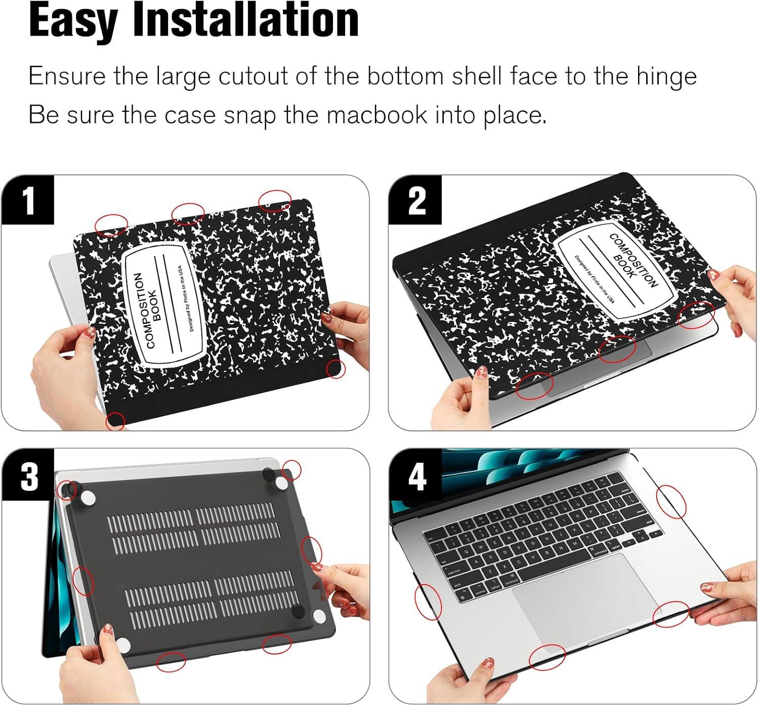 Easy Installation  
Ensure the large cutout of the bottom shell face to the hinge  
Be sure the case snap the macbook into place.