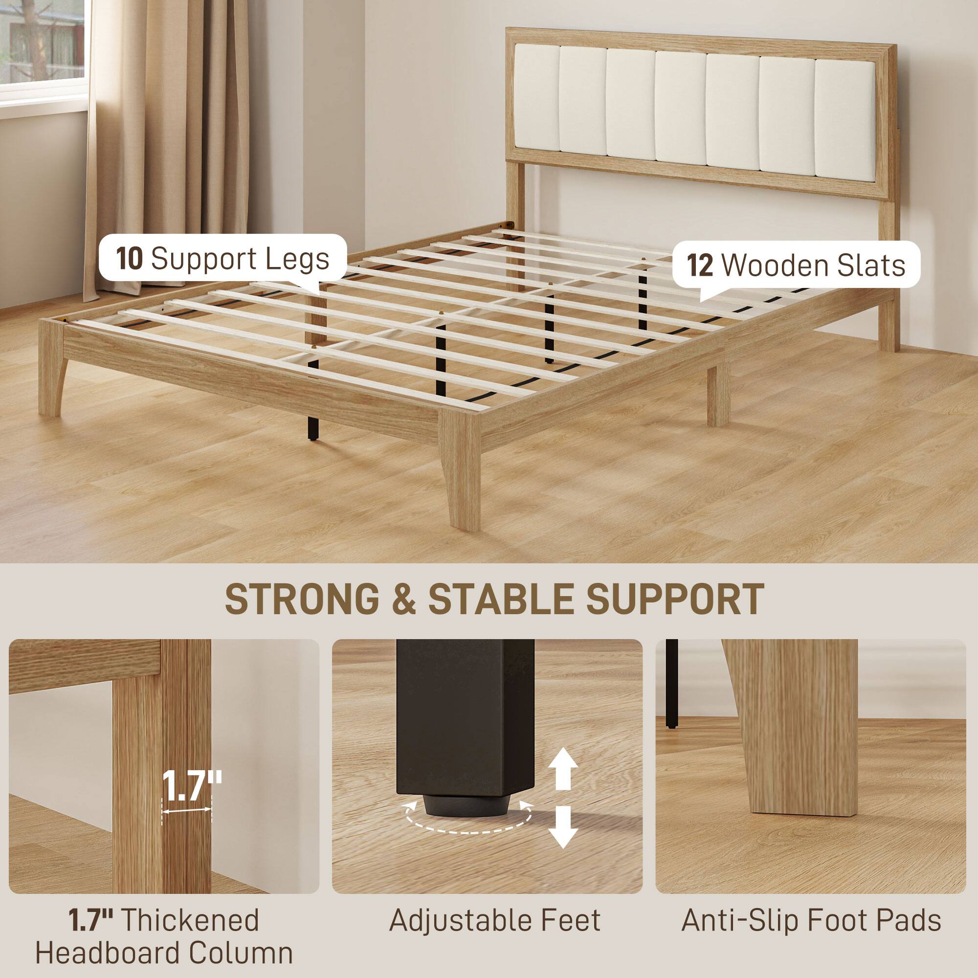 10 Support Legs  
12 Wooden Slats  

STRONG & STABLE SUPPORT  

1.7" Thickened Headboard Column  
Adjustable Feet  
Anti-Slip Foot Pads