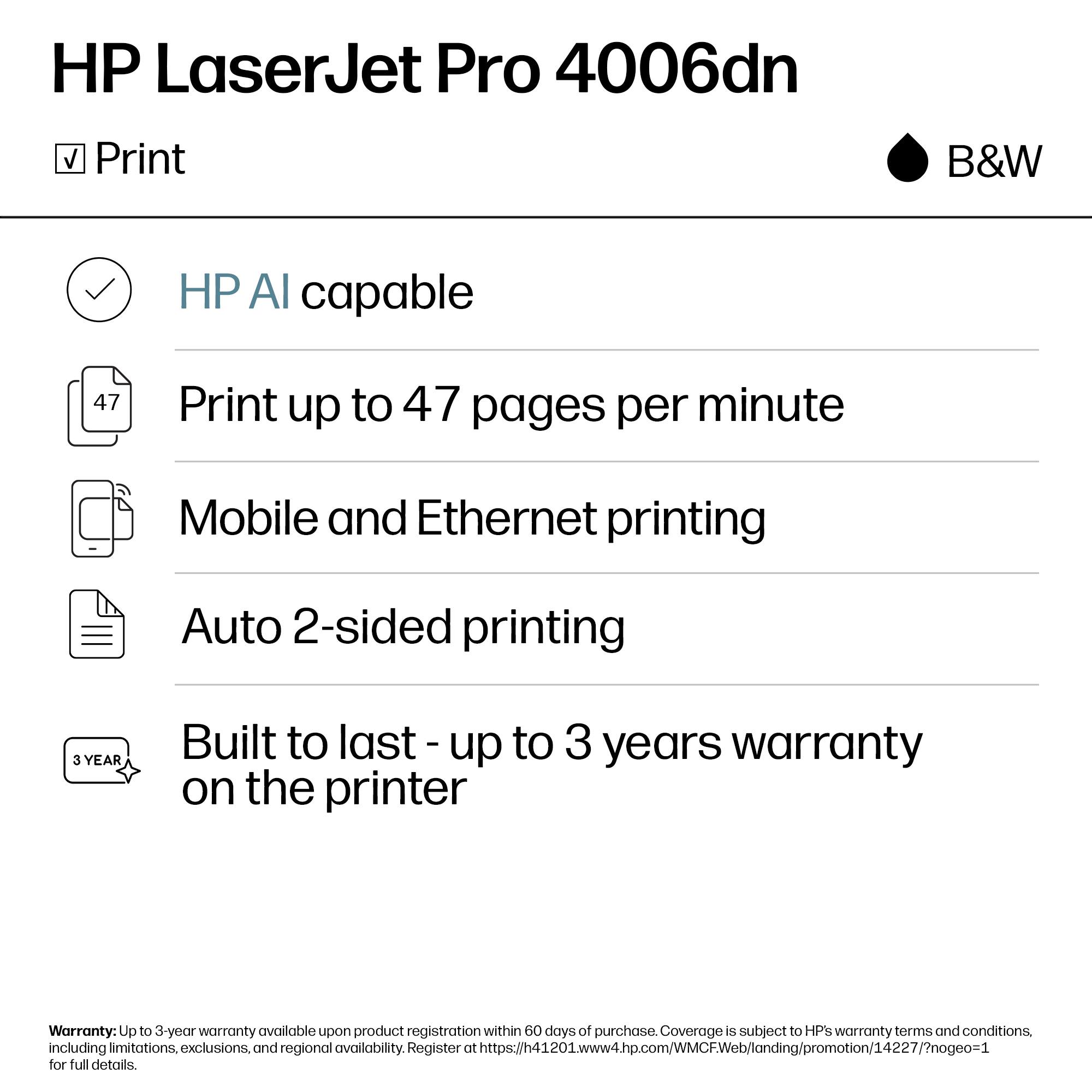 HP LaserJet Pro 4006dn  
Print B&W  

- HP AI capable  
- Print up to 47 pages per minute  
- Mobile and Ethernet printing  
- Auto 2-sided printing  

Built to last - up to 3 years warranty on the printer  

Warranty: Up to 3-year warranty available upon product registration within 60 days of purchase. Coverage is subject to HP's warranty terms and conditions, including limitations, exclusions, and regional availability. Register at https://h41201.www4.hp.com/WMCWeb/landing/promotion/14227/?nogeo=1 for full details.
