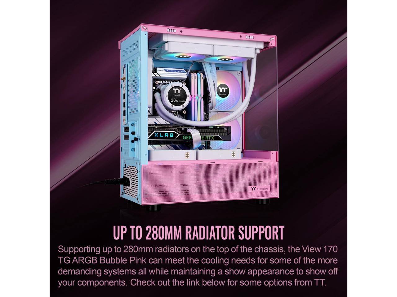 NIT TIN ssNe 1 tematac 26c Ligue XLRB GEF ERTX UP TO 280MM RADIATOR SUPPORT

Supporting up to 280mm radiators on the top of the chassis, the View 170 TG ARGB Bubble Pink can meet the cooling needs for some of the more demanding systems all while maintaining a show appearance to show off your components. Check out the link below for some options from TT.