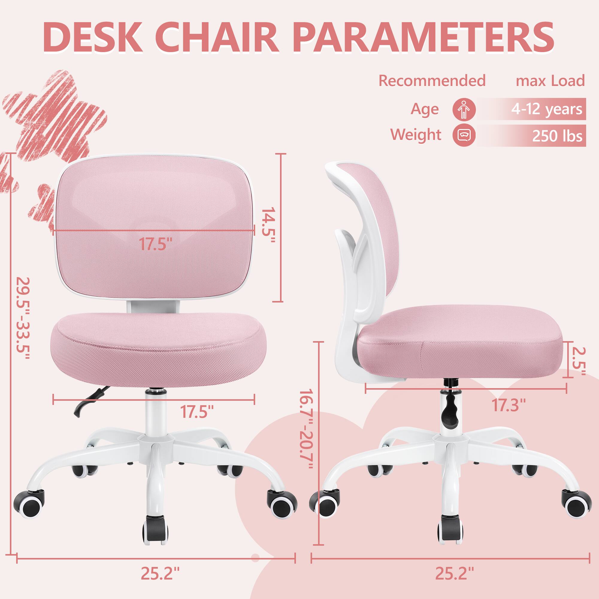 DESK CHAIR PARAMETERS

Recommended max Load
Age 4-12 years
Weight 250 lbs

- Seat Height: 16.7"-20.7"
- Seat Width: 17.5"
- Seat Depth: 17.5"
- Back Height: 29.5"-33.5"
- Back Width: 17.5"
- Armrest Height: 14.5"
- Armrest Width: 2.5"
- Base Diameter: 25.2"
