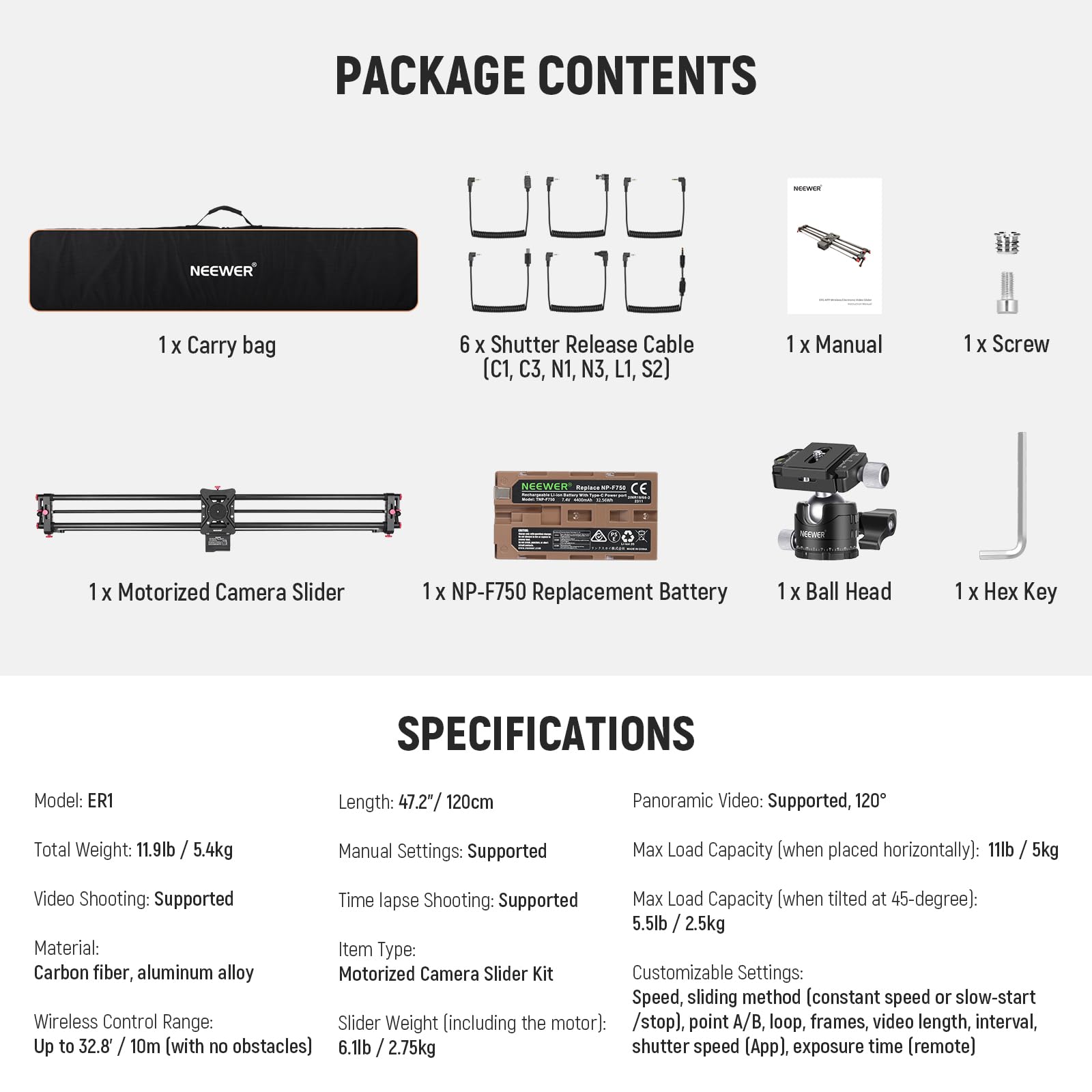 PACKAGE CONTENTS  
- 1 X Carry bag  
- 6 X Shutter Release Cable (C1, C3, N1, N3, L1, S2)  
- 1 X Manual  
- 1 X Screw  
- 1 X Motorized Camera Slider  
- 1 X NP-F750 Replacement Battery  
- 1 X Ball Head  
- 1 X Hex Key  

SPECIFICATIONS  
- Model: ER1  
- Length: 47.2" / 120cm  
- Total Weight: 11.9lb / 5.4kg  
- Video Shooting: Supported  
- Time lapse Shooting: Supported  
- Material: Carbon fiber, aluminum alloy  
- Wireless Control Range: Up to 32.8' / 10m (with no obstacles)  
- Panoramic Video: Supported, 120°  
- Max Load Capacity (when placed horizontally): 11lb / 5kg  
- Max Load Capacity (when tilted at 45-degree): 5.5lb / 2.5kg  
- Manual Settings: Supported  
- Slider Weight (including the motor): 6.1lb / 2.75
