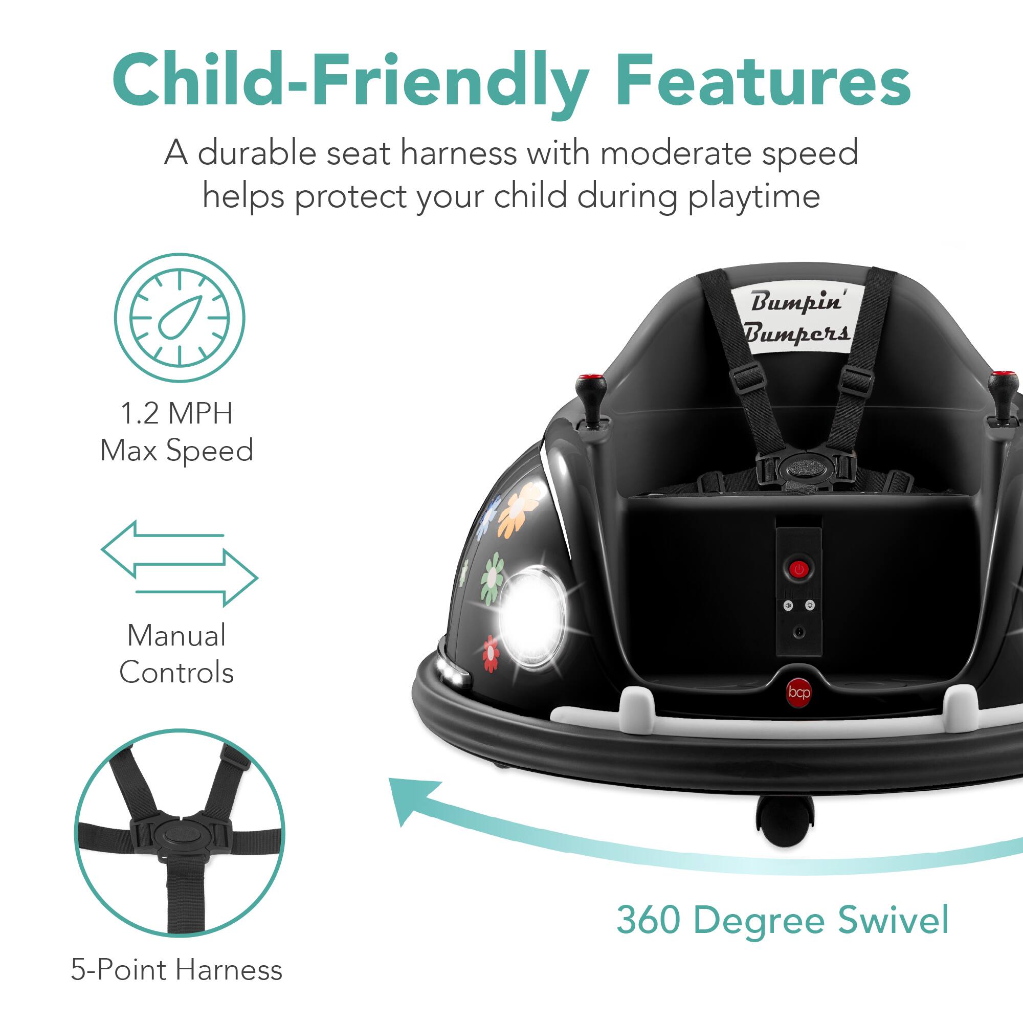 Child-Friendly Features:
- A durable seat harness with moderate speed helps protect your child during playtime.
- Bumpin' Bumpers
- 1.2 MPH Max Speed
- Manual Controls
- 5-Point Harness
- 360 Degree Swivel