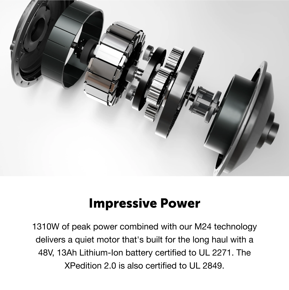 Impressive Power: 1310W of peak power combined with our M24 technology delivers a quiet motor that's built for the long haul with a 48V, 13Ah Lithium-lon battery certified to UL 2271. The XPedition 2.0 is also certified to UL 2849.