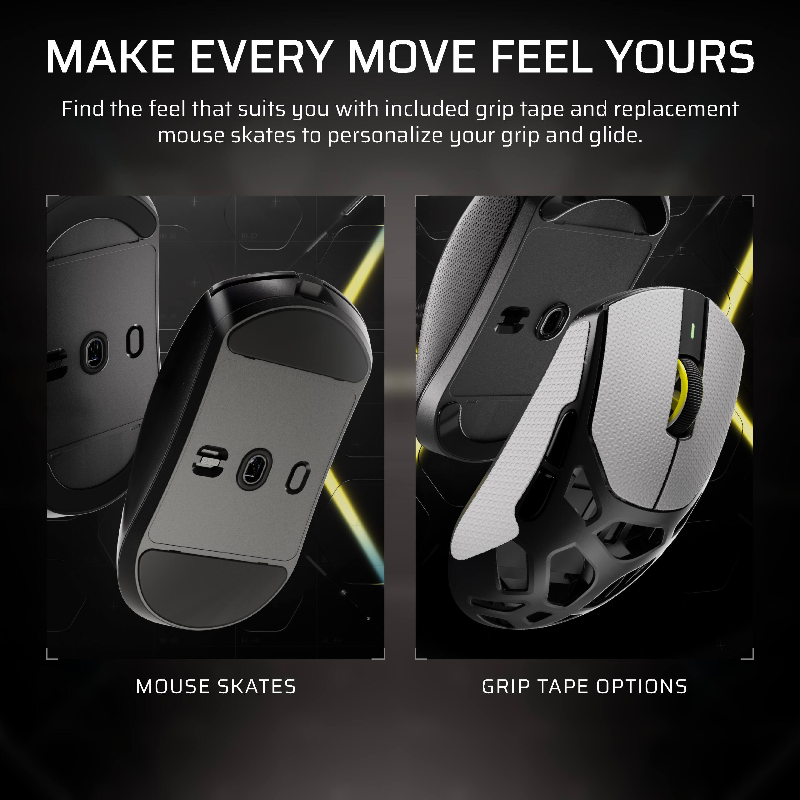 MAKE EVERY MOVE FEEL YOURS  
Find the feel that suits you with included grip tape and replacement mouse skates to personalize your grip and glide.

MOUSE SKATES  
GRIP TAPE OPTIONS
