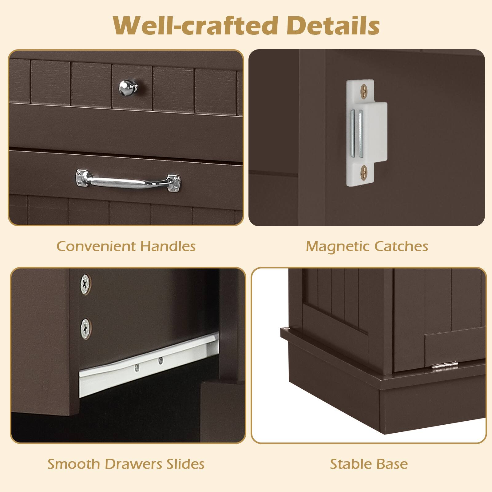Well-crafted Details  
Convenient Handles  
Magnetic Catches  
Smooth Drawers Slides  
Stable Base