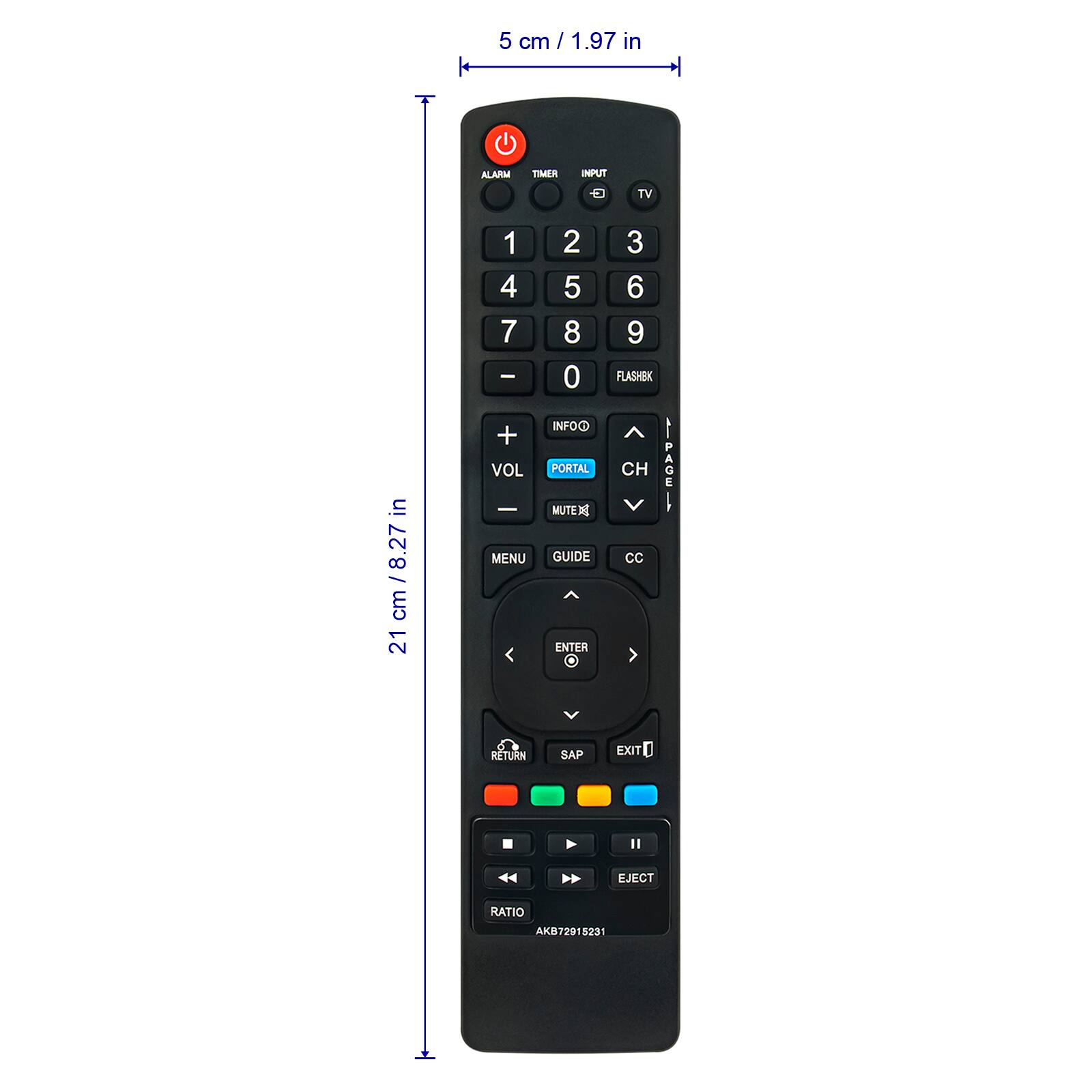 5 cm / 1.97 in

21 cm / 8.27 in

ALARM TIMER

INPUT TV

1 2 3

4 5 6

7 8 9

0 FLASHBK

VOL + VOL -

INFOO

PORTAL

CH

MUTE

MENU

GUIDE

CC

ENTER

SAP EXIT

RETURN

EJECT

RATIO

AK872918231