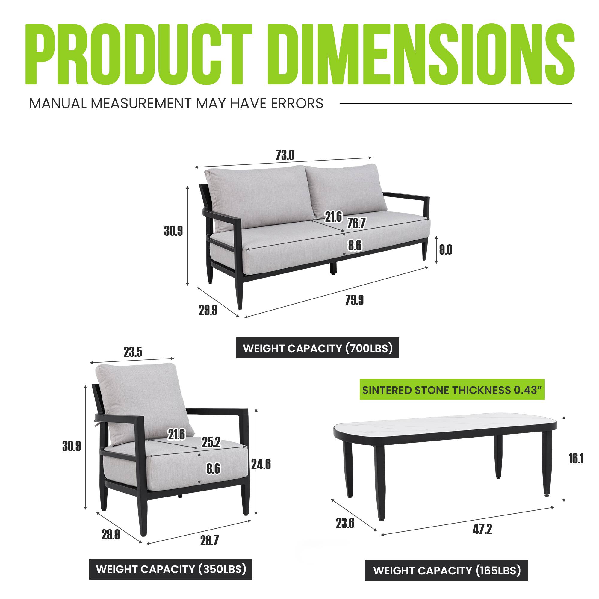 PRODUCT DIMENSIONS  
MANUAL MEASUREMENT MAY HAVE ERRORS  

- Sofa:  
  - Length: 73.0  
  - Height: 30.9  
  - Depth: 21.6  
  - Seat Height: 76.7  
  - Armrest Height: 8.6  
  - Armrest Width: 9.0  
  - Seat Depth: 29.9  
  - Seat Width: 79.9  
  - Back Height: 23.5  
  - Weight Capacity: 700LBS  

- Armchair:  
  - Height: 30.9  
  - Depth: 21.6  
  - Seat Height: 25.2  
  - Armrest Height: 8.6  
  - Armrest Width: 24.6  
  - Seat Depth: 29.9  
  - Seat Width: 28.7  
  - Back Height: 23.6  
  - Weight Capacity: 350LBS  

- Coffee Table:  
  - Length: 47.2  
  - Width: 23.6  
 