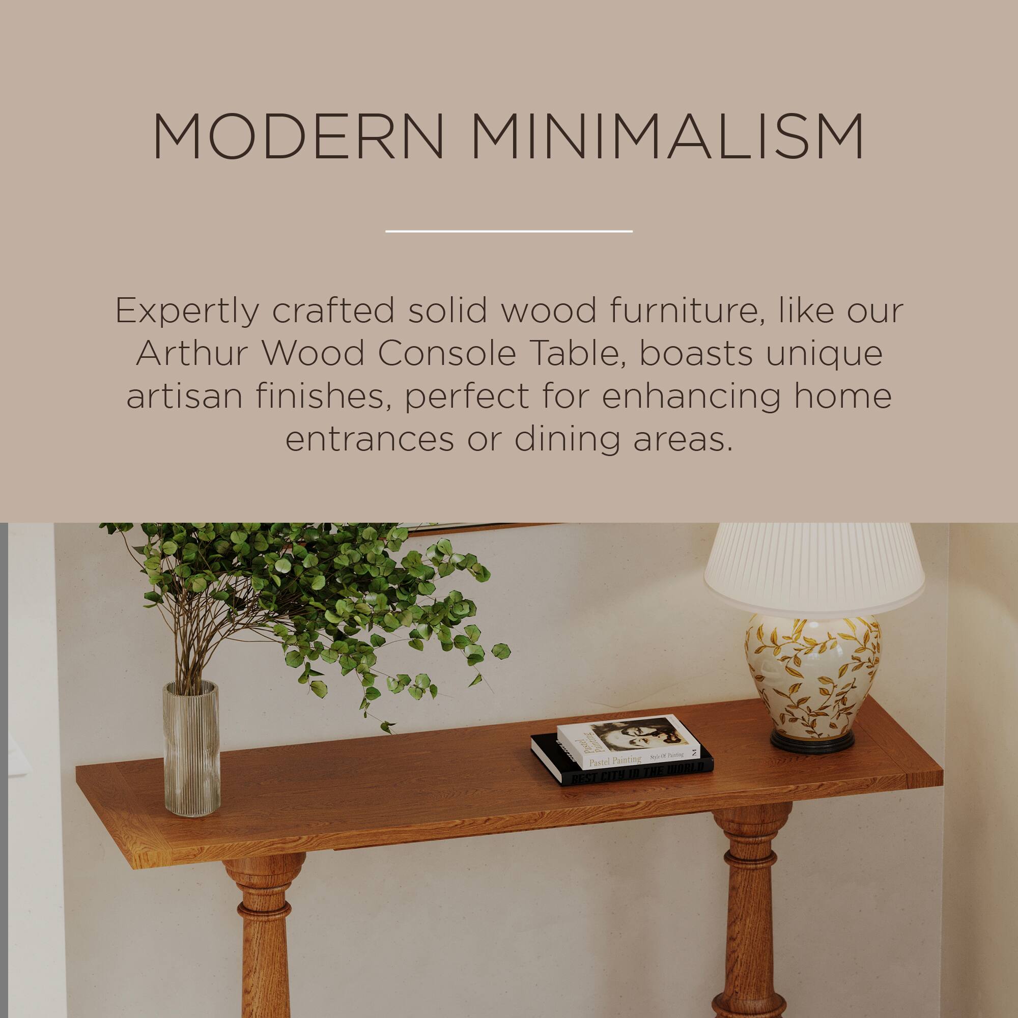 MODERN MINIMALISM

Expertly crafted solid wood furniture, like our Arthur Wood Console Table, boasts unique artisan finishes, perfect for enhancing home entrances or dining areas.