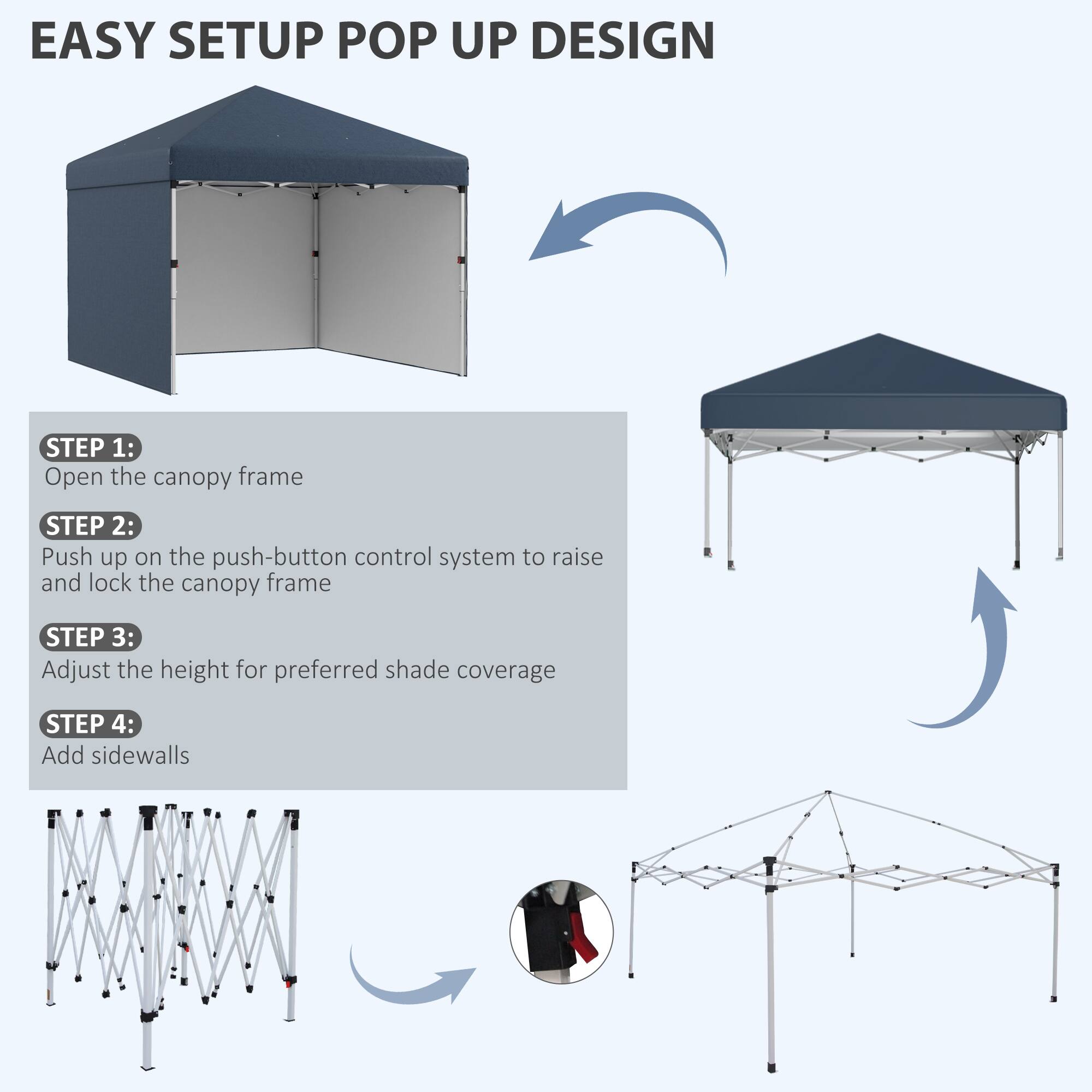 EASY SETUP POP UP DESIGN

STEP 1:  
Open the canopy frame

STEP 2:  
Push up on the push-button control system to raise and lock the canopy frame

STEP 3:  
Adjust the height for preferred shade coverage

STEP 4:  
Add sidewalls