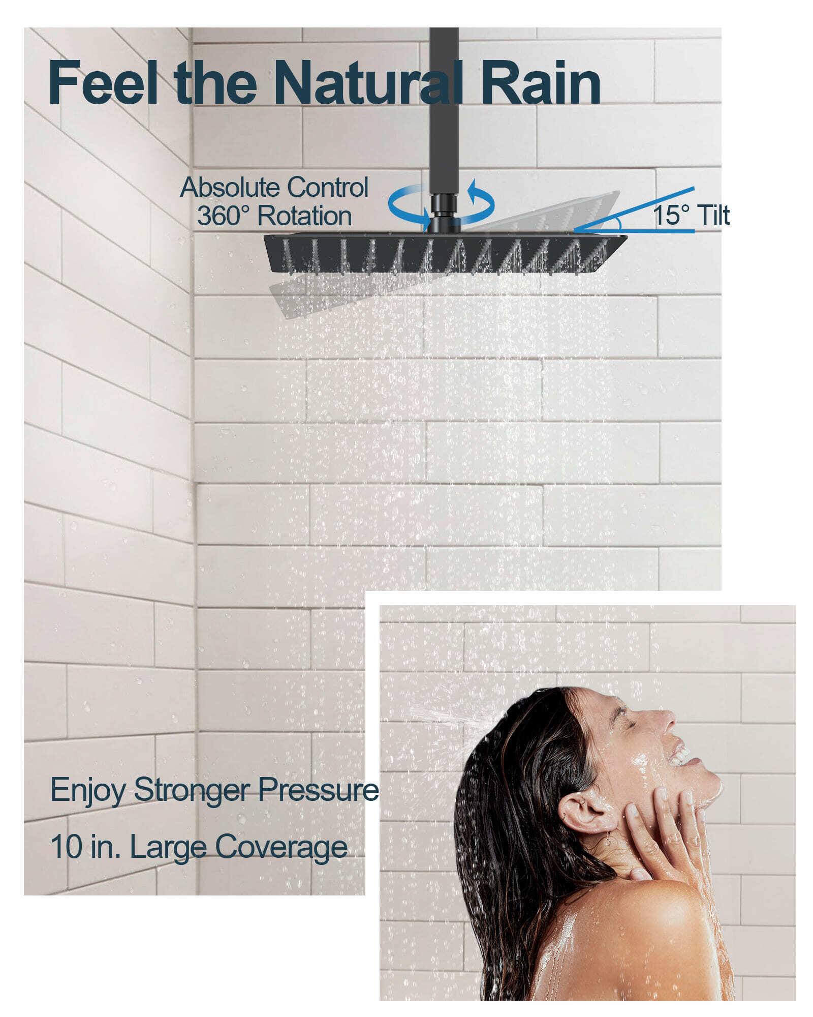 Feel the Natural Rain  
Absolute Control 360° Rotation  
15° Tilt  
Enjoy Stronger Pressure  
10 in. Large Coverage