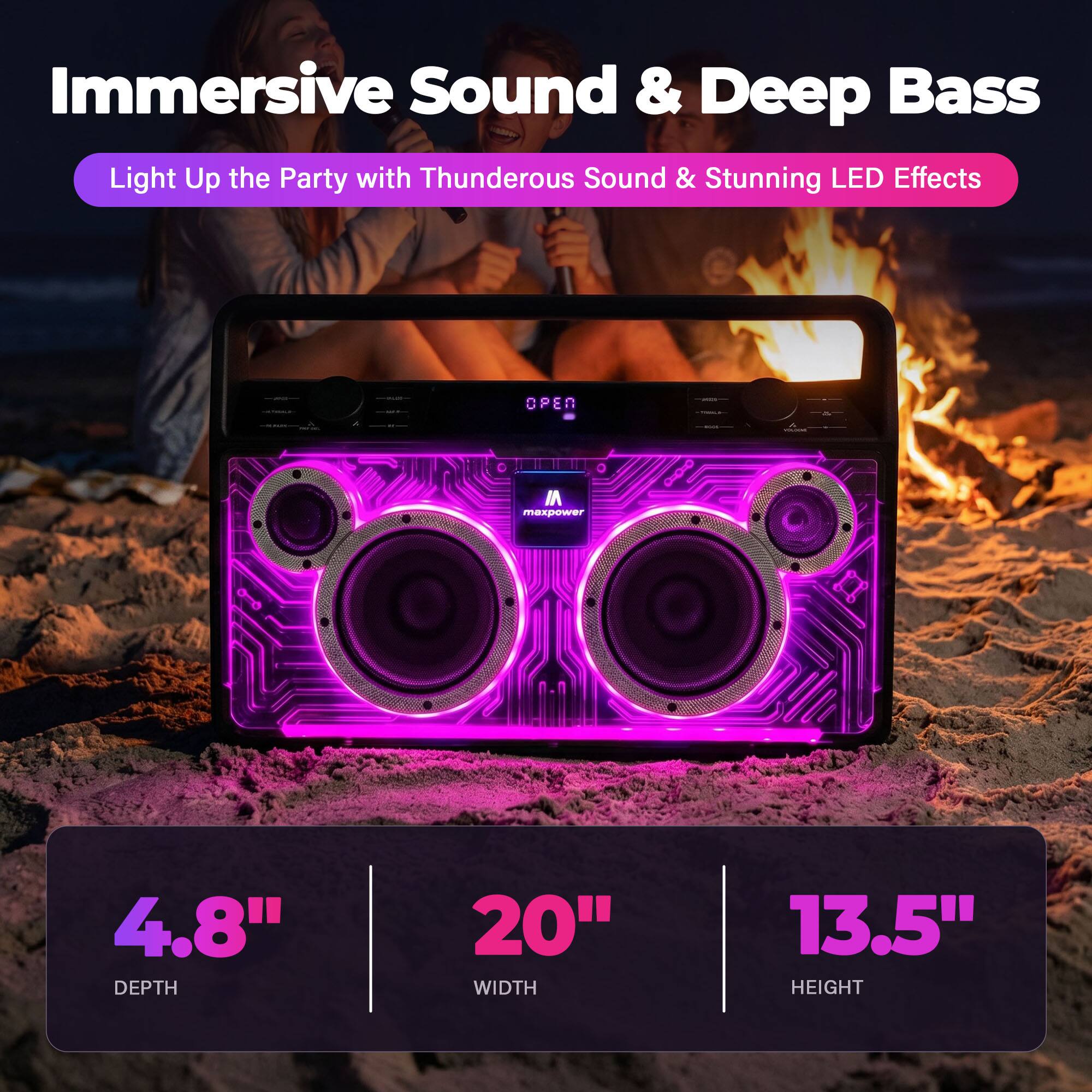 Immersive Sound & Deep Bass  
Light Up the Party with Thunderous Sound & Stunning LED Effects  

OPEN  
4.8" DEPTH  
20" WIDTH  
13.5" HEIGHT