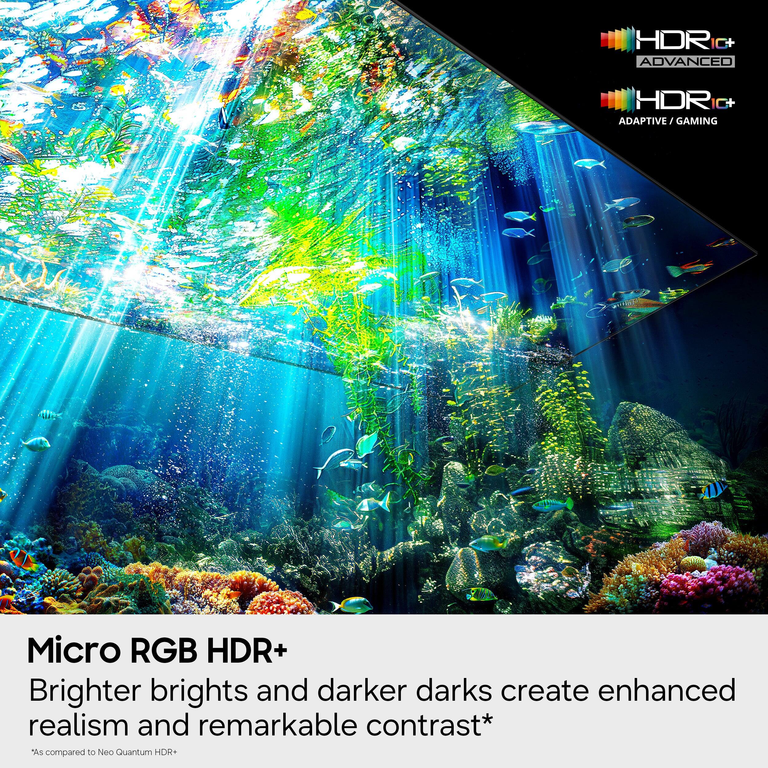 HDR C+ ADVANCED HDR+ ADAPTIVE GAMING Micro RGB HDR+ Brighter brights and darker darks create enhanced realism and remarkable contrast* "As compared to Neo Quantum HDR+