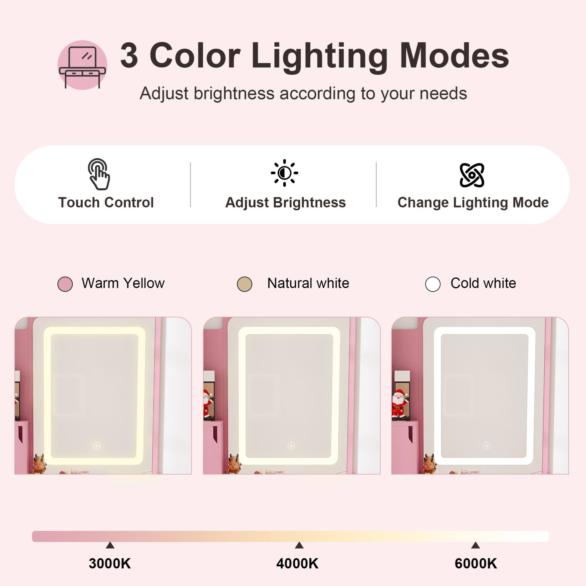 3 Color Lighting Modes  
Adjust brightness according to your needs  

Touch Control  
Adjust Brightness  
Change Lighting Mode  

Warm Yellow  
Natural white  
Cold white  

3000K  
4000K  
6000K