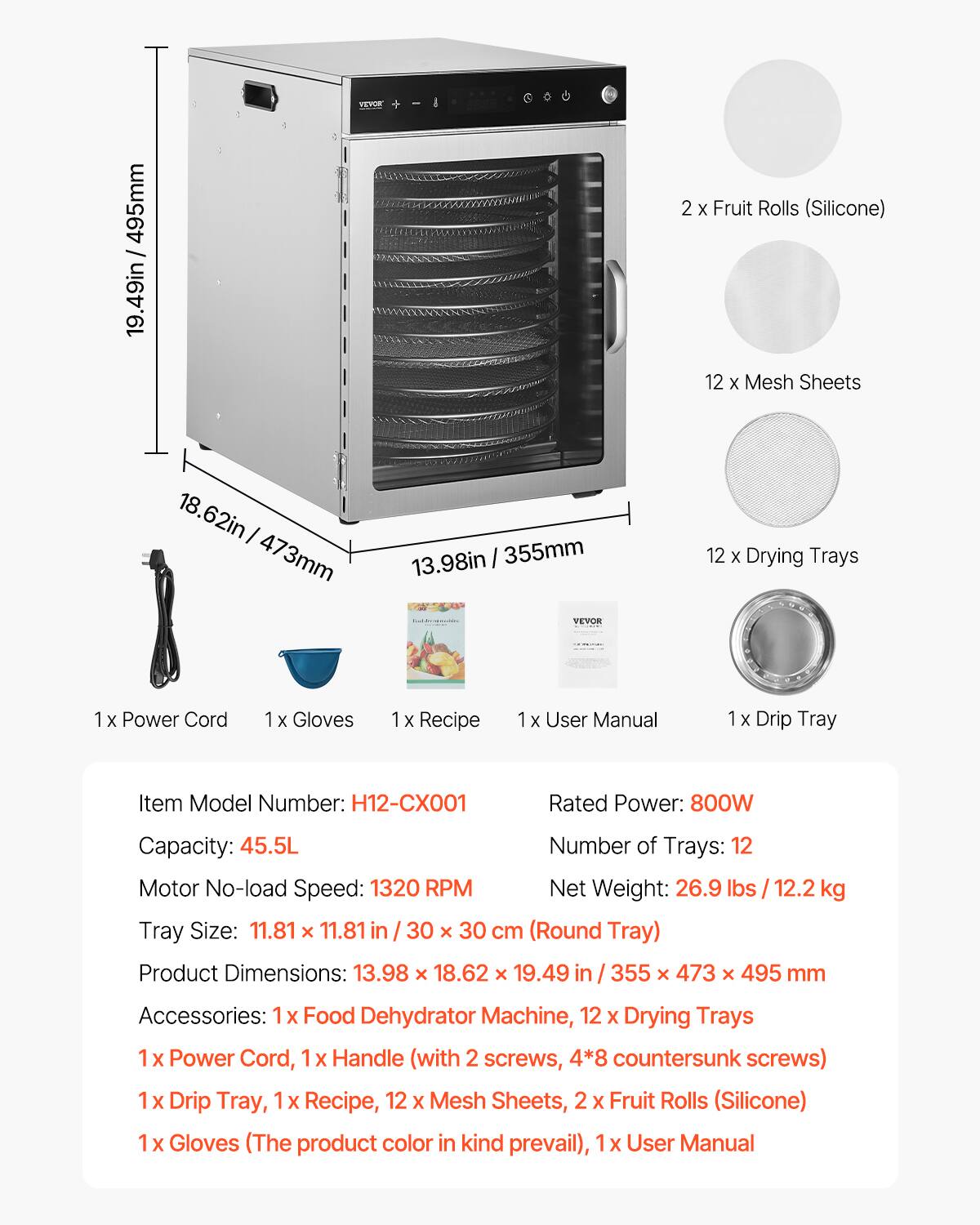 495mm 19.49in  
VEVOR  
2 X Fruit Rolls (Silicone)  
12 X Mesh Sheets  
18.62in 473mm  
13.98in 355mm VEVOR  
12 X Drying Trays  
1x Power Cord  
1 X Gloves  
1 X Recipe  
1 X User Manual  
1 X Drip Tray  
Item Model Number: H12-CX001  
Rated Power: 800W  
Capacity: 45.5L  
Number of Trays: 12  
Motor No-load Speed: 1320 RPM  
Net Weight: 26.9 lbs 12.2 kg  
Tray Size: 11.81 X 11.81 in 30 X 30 cm (Round Tray)  
Product Dimensions: 13.98 X 18.62 X 19.49 in 355 x 473 X 495 mm  
Accessories: 1x Food Dehydrator Machine, 12 X Drying Trays, 1x Power Cord,