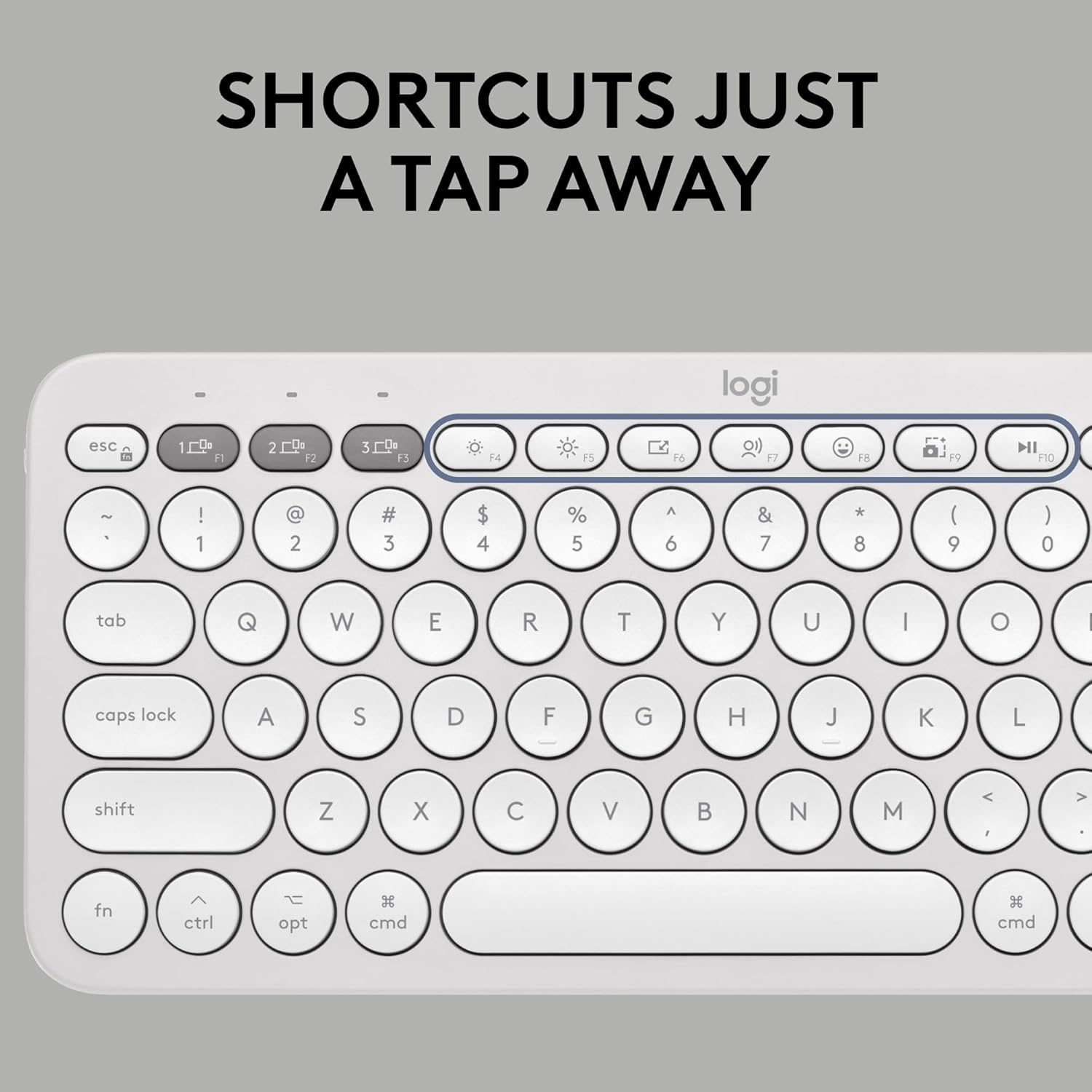 SHORTCUTS JUST A TAP AWAY

logi

esc 1 F1 2 F2 3 F3 F4 F5 F6 F7 F8 F9 F10 F11 F12

~ ! 1 2 3 $ 4 % 5 ^ 6 & 7 * 8 ( 9 ) 0

tab Q W E R T Y U I O

caps lock A S D F G H J K L

shift Z X C V B N M < > 

fn ctrl opt cmd cmd