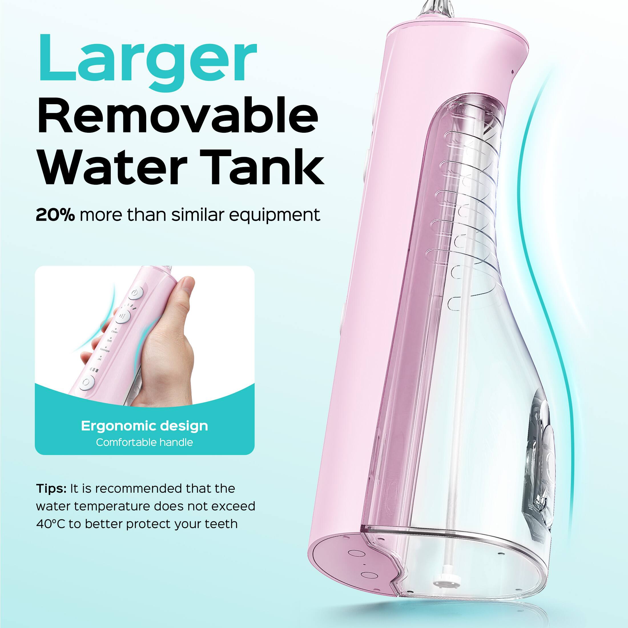 Larger Removable Water Tank  
20% more than similar equipment  

Ergonomic design  
Comfortable handle  

Tips: It is recommended that the water temperature does not exceed 40°C to better protect your teeth