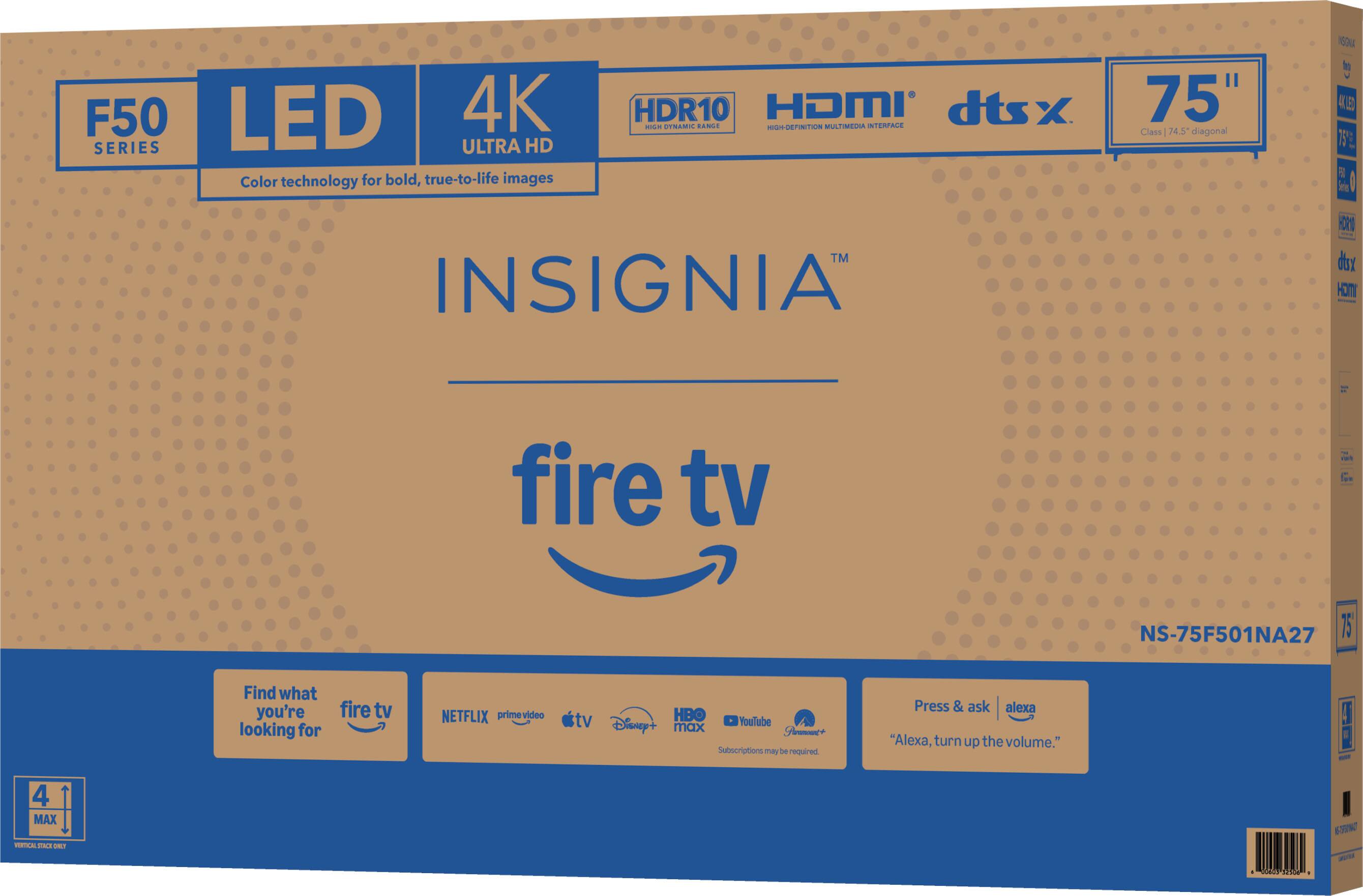 F50 LED 4K SERIES  
ULTRA HD  
Color technology for bold, true-to-life images  
HDR10  
HDMI  
dtsx  
75" Class 74.5" diagonal  

INSIGNIA  
fire tv  
NS-75F501NA27  

Find what you're looking for  
fire tv  
NETFLIX  
prime video  
tv  
HBO  
Disney+  
YouTube  
Subscriptions may be required  

Press & ask Alexa  
"Alexa, turn up the volume."  

4 MAX  
VERTICAL SPACE ONLY
