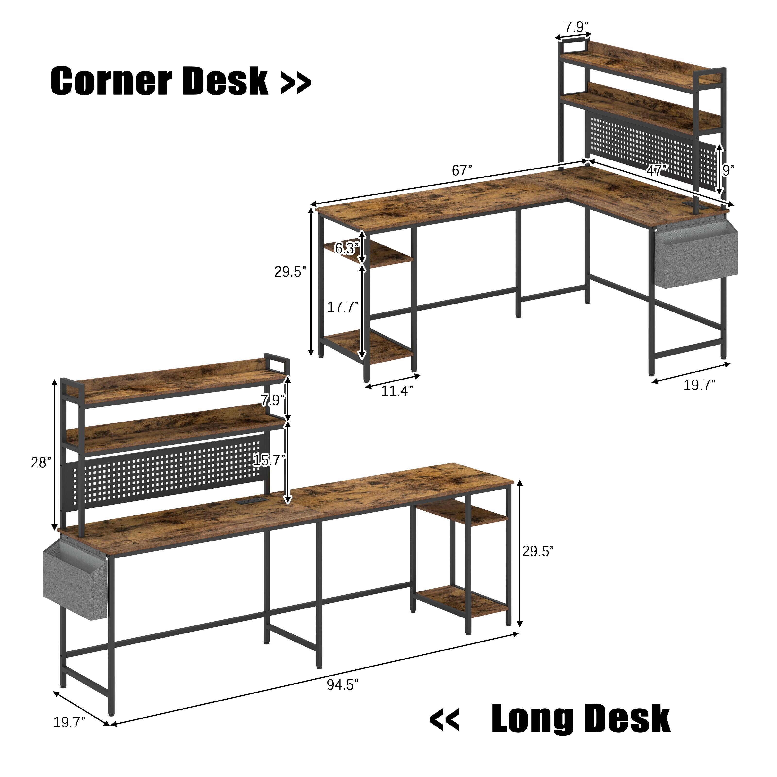 Corner Desk >>  
7.9"  
67"  
29.5"  
17.7"  
11.4"  
19.7"  
28"  
15.7"  
94.5"  
19.7"  
Long Desk