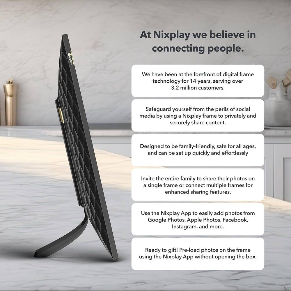 At Nixplay we believe in connecting people.

We have been at the forefront of digital frame technology for 14 years, serving over 3.2 million customers.

Safeguard yourself from the perils of social media by using a Nixplay frame to privately and securely share content.

Designed to be family-friendly, safe for all ages, and can be set up quickly and effortlessly.

Invite the entire family to share their photos on a single frame or connect multiple frames for enhanced sharing features.

Use the Nixplay App to easily add photos from Google Photos, Apple Photos, Facebook, Instagram, and more.

Ready to gift! Pre-load photos on the frame using the Nixplay App without opening the box.