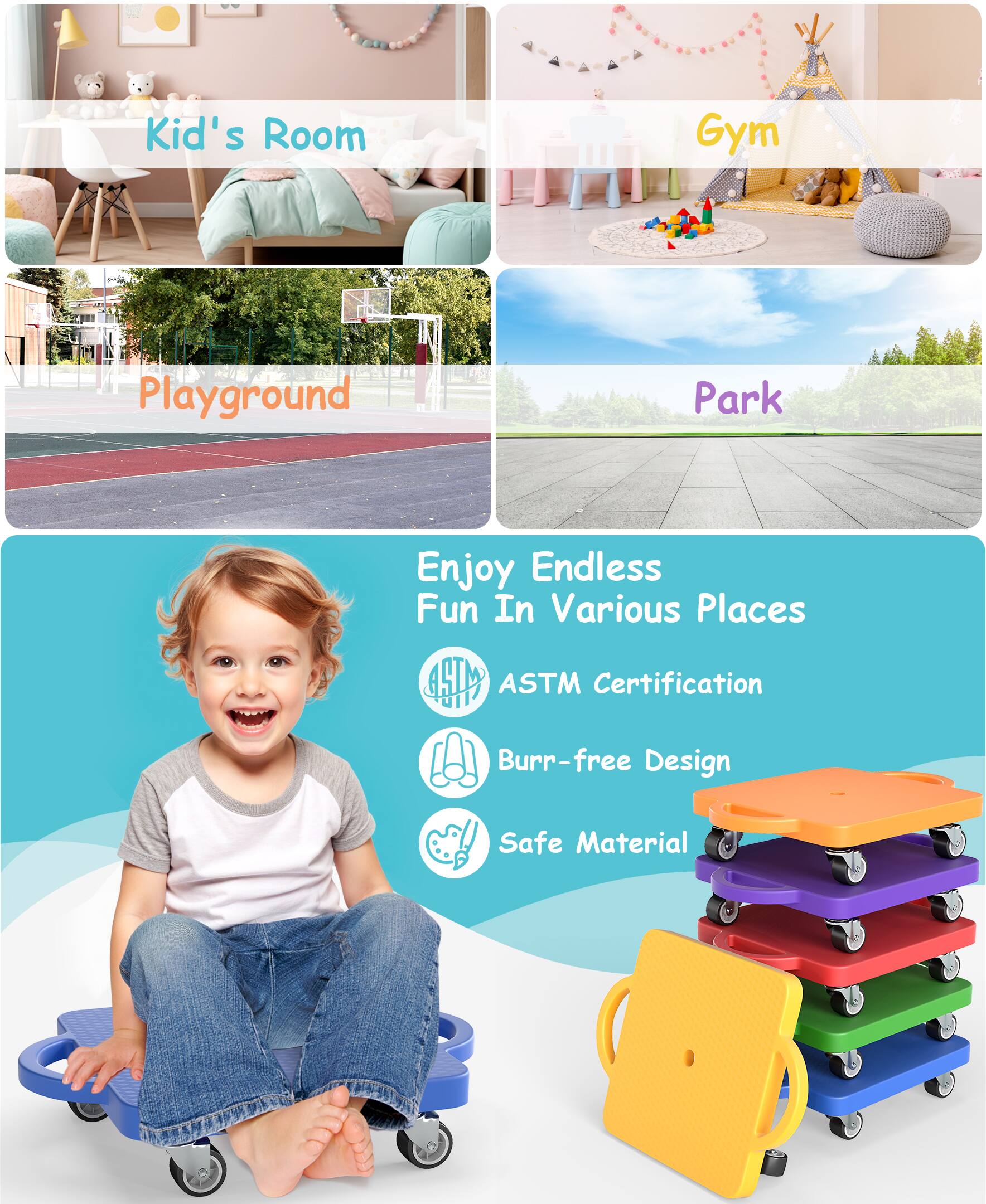 - Kid's Room
- Gym
- Playground
- Park

Enjoy Endless Fun In Various Places

ASTM Certification
Burr-free Design
Safe Material
