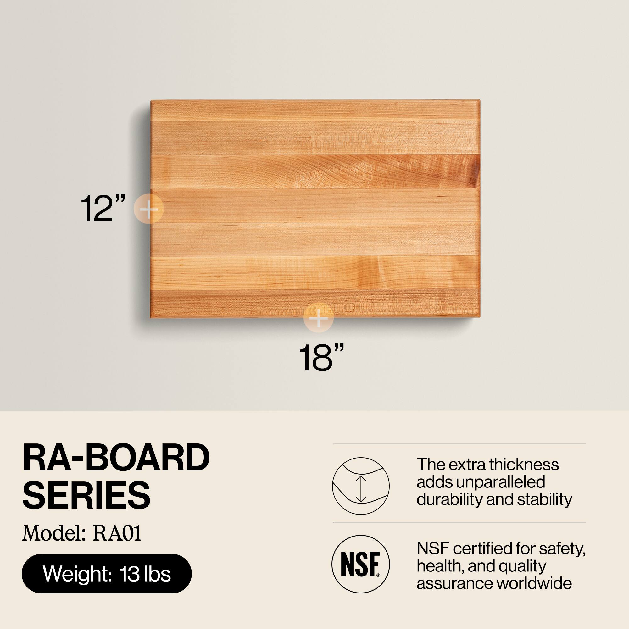 12" x 18"  
RA-BOARD SERIES  
Model: RA01  
Weight: 13 lbs  

The extra thickness adds unparalleled durability and stability  
NSF certified for safety, health, and quality assurance worldwide