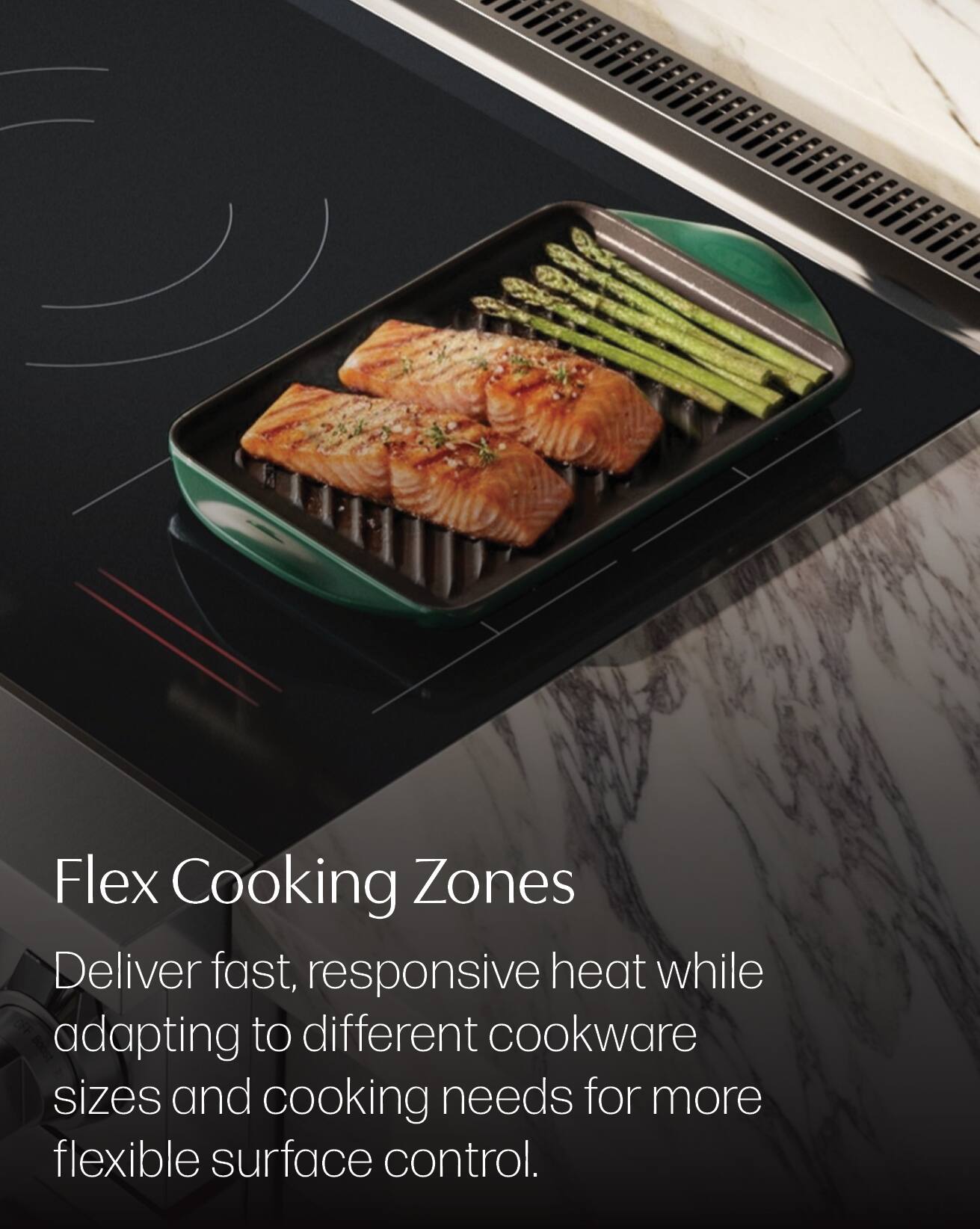 Flex Cooking Zones  
Deliver fast, responsive heat while adapting to different cookware sizes and cooking needs for more flexible surface control.