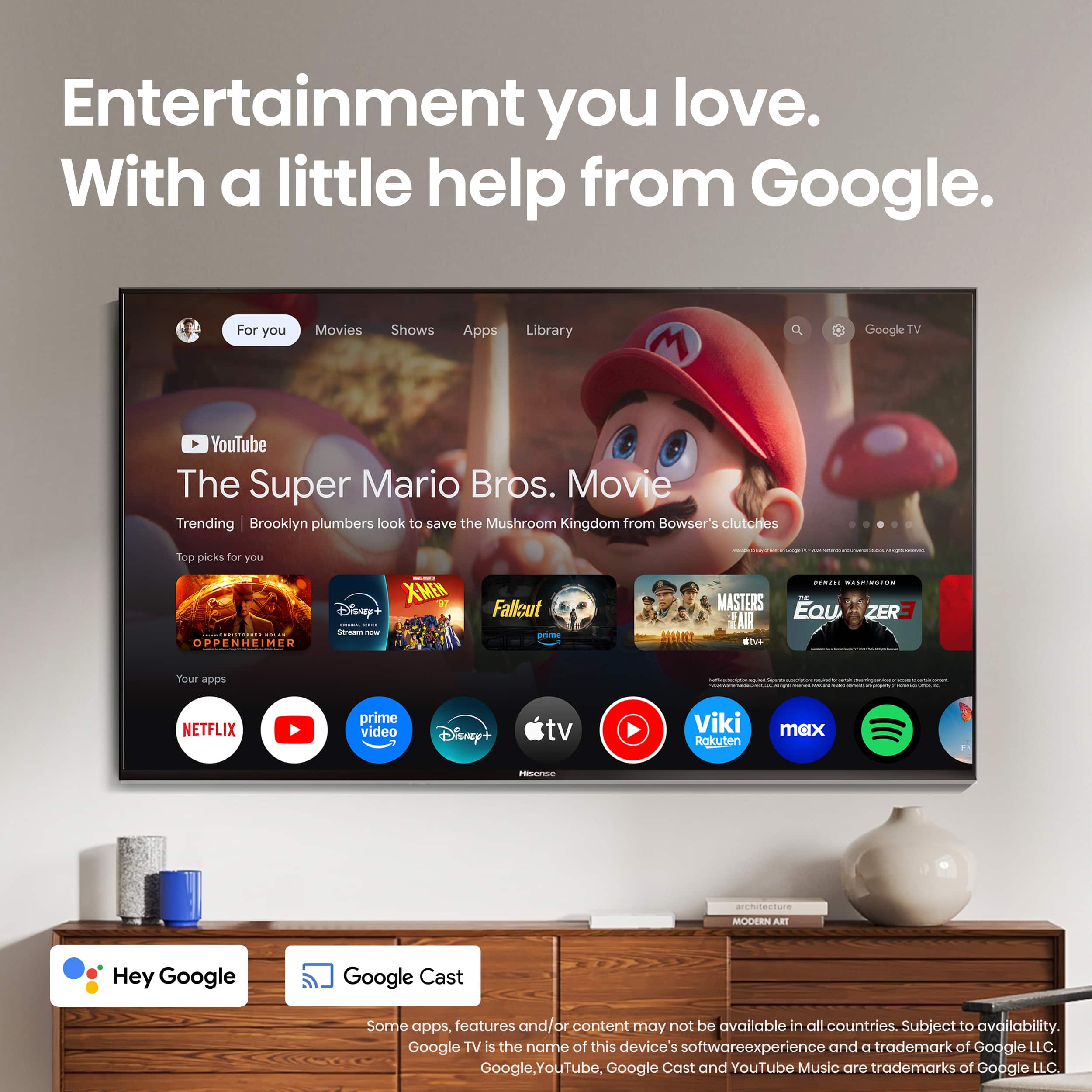 Entertainment you love. With a little help from Google.
For you:
Movies
Shows
Apps
Library
Google TV
YouTube
The Super Mario Bros. Movie
Trending
Brooklyn plumbers look to save the Mushroom Kingdom from Bowser's clutches
Top picks for you:
- X-Men
- Disney+
- Oppenheimer
- Masters of the Air
- The Crown
- Your apps
- Netflix
- Prime Video
- Disney+
- TV
- Viki
- Roku
- Max
- Architecture Daily
Hey Google, Google Cast. Some apps, features, and content may not be available in all countries. Subject to availability. Google TV is the name of this device software experience and a trademark of Google LLC. Google, YouTube, Google Cast, and YouTube Music are trademarks of Google LLC.