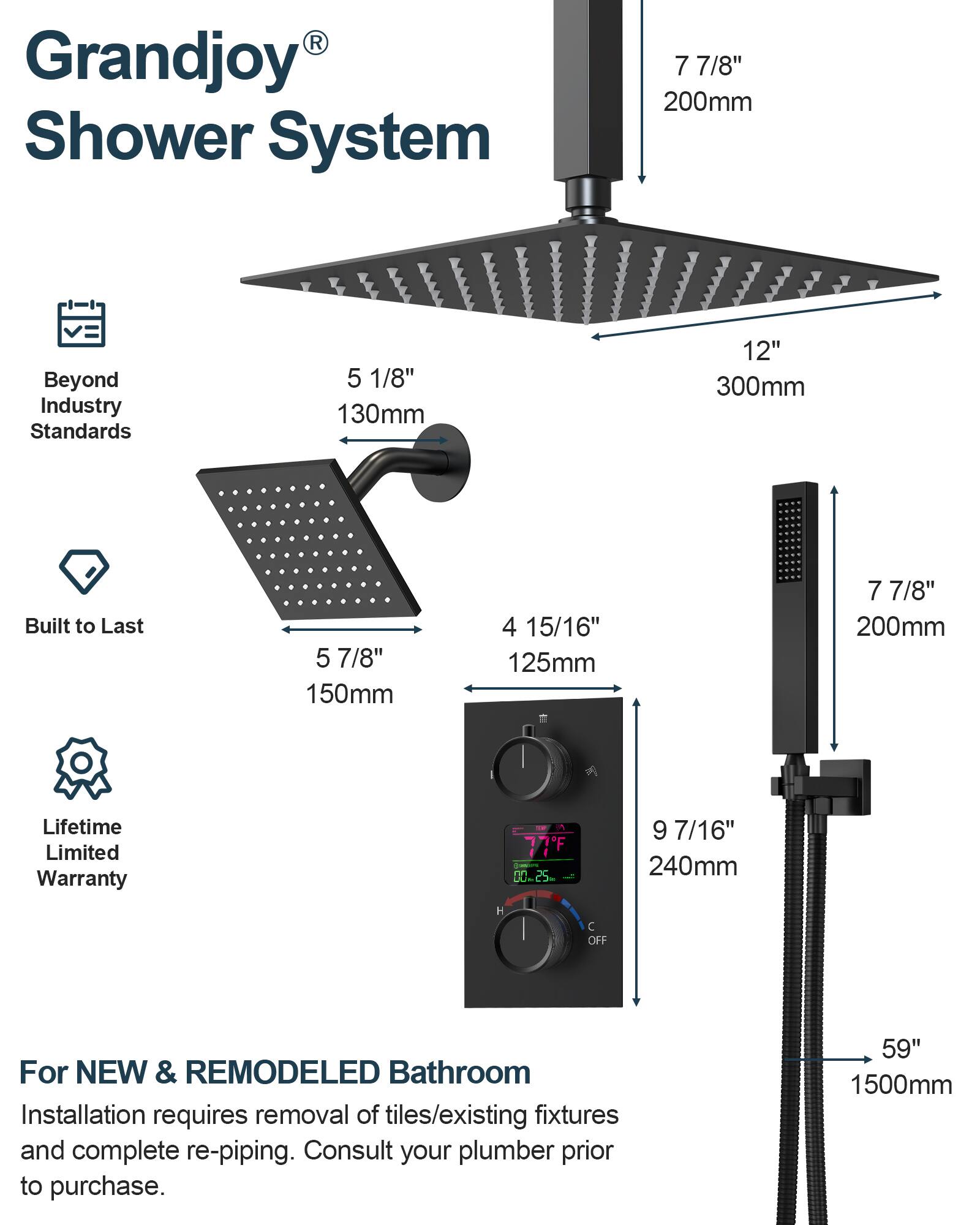 Grandjoy® Shower System

Beyond Industry Standards

Built to Last

Lifetime Limited Warranty

For NEW & REMODELED Bathroom
Installation requires removal of tiles/existing fixtures and complete re-piping. Consult your plumber prior to purchase.

- 7 7/8" 200mm
- 5 1/8" 130mm
- 12" 300mm
- 5 7/8" 150mm
- 4 15/16" 125mm
- 9 7/16" 240mm
- 59" 1500mm